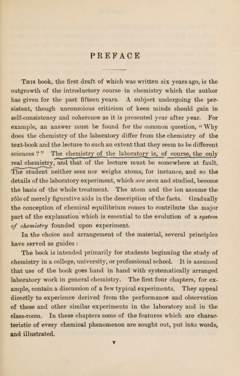 PREFACE This book, the first draft of which was written six years ago, is the outgrowth of the introductory course in chemistry which the author has given for the past fifteen years. A subject undergoing the per¬ sistent, though unconscious criticism of keen minds should gain in self-consistency and coherence as it is presented year after year. For example, an answer must be found for the common question, “ Why does the chemistry of the laboratory differ from the chemistry of the text-book and the lecture to such an extent that they seem to be different sciences ? ” The chemistry of the laboratory is, of course, the only real chemistry, and that of the lecture must be somewhere at fault. The student neither sees nor weighs atoms, for instance, and so the details of the laboratory experiment, which are seen and studied, become the basis of the whole treatment. The atom and the ion assume the role of merely figurative aids in the description of the facts. Gradually the conception of chemical equilibrium comes to contribute the major part of the explanation which is essential to the evolution of a system of chemistry founded upon experiment. In the choice and arrangement of the material, several principles have served as guides : The book is intended primarily for students beginning the study of chemistry in a college, university, or professional school. It is assumed that use of the book goes hand in hand with systematically arranged laboratory work in general chemistry. The first four chapters, for ex¬ ample, contain a discussion of a few typical experiments. They appeal directly to experience derived from the performance and observation of these and other similar experiments in the laboratory and in the class-room. In these chapters some of the features which are charac¬ teristic of every chemical phenomenon are sought out, put into words, and illustrated.