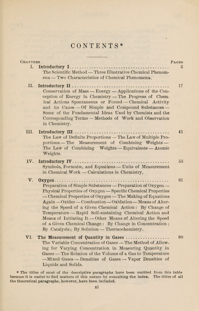 CONTENTS* Chapters Pages I. Introductory 1. 3 The Scientific Method — Three Illustrative Chemical Phenom¬ ena — Two Characteristics of Chemical Phenomena. II. Introductory II. 17 Conservation of Mass — Energy — Applications of the Con¬ ception of Energy in Chemistry — The Progress of Chem¬ ical Actions Spontaneous or Forced — Chemical Activity and its Cause — Of Simple and Compound Substances — Some of the Fundamental Ideas Used by Chemists and the Corresponding Terms — Methods of Work and Observation in Chemistry. III. Introductory III. 41 The Law of Definite Proportions — The Law of Multiple Pro¬ portions— The Measurement of Combining Weights — The Law of Combining Weights — Equivalents — Atomic Weights. IV. Introductory IV. 53 Symbols, Formulae, and Equatipns — Units of Measurement in Chemical Work — Calculations in Chemistry. V. Oxygen. 61 Preparation of Simple Substances — Preparation of Oxygen — Physical Properties of Oxygen — Specific Chemical Properties — Chemical Properties of Oxygen — The Making of Equations Again — Oxides — Combustion — Oxidation—Means of Alter¬ ing the Speed of a Given Chemical Action : By Change of Temperature — Rapid Self-sustaining Chemical Action and Means of Initiating It — Other Means of Altering the Speed of a Given Chemical Change : By Change in Concentration ; By Catalysis; By Solution — Thermochemistry. VI. The Measurement of Quantity in Gases. 80 The Variable Concentration of Gases — The Method of Allow¬ ing for Varying Concentration in Measuring Quantity in Gases — The Relation of the Volume of a Gas to Temperature —Mixed Gases — Densities of Gases—■ Vapor Densities of Liquids and Solids. * The titles of most of the descriptive paragraphs have been omitted from this table because it is easier to find matters of this nature by consulting the index. The titles of all the theoretical paragraphs, however, have been included.