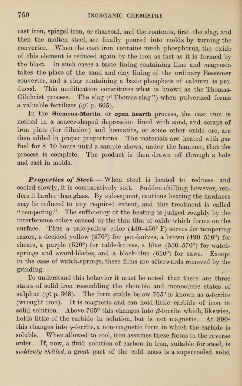 cast iron, spiegel iron, or charcoal, and the contents, first the slag, and then the molten steel, are finally poured into molds by turning the converter. When the cast iron contains much phosphorus, the oxide of this element is reduced again by the iron as fast as it is formed by the blast. In such cases a basic lining containing lime and magnesia takes the place of the sand and clay lining of the ordinary Bessemer converter, and a slag containing a basic phosphate of calcium is pro¬ duced. This modification constitutes what is known as the Thomas- Gilchrist process. The slag (“ Thomas-slag ”) when pulverized forms a valuable fertilizer (cf. p. 605). In the Siemens-Martin, or open hearth process, the cast iron is melted in a saucer-shaped depression lined with sand, and scraps of iron plate (for dilution) and haematite, or some other oxide ore, are then added in proper proportions. The materials are heated with gas fuel for 8-10 hours until a sample shows, under the hammer, that the process is complete. The product is then drawn off through a hole and cast in molds. Properties of Steel• — When steel is heated to redness and cooled slowly, it is comparatively soft. Sudden chilling, however, ren¬ ders it harder than glass. By subsequent, cautious heating the hardness may be reduced to any required extent, and this treatment is called “ tempering.” The sufficiency of the heating is judged roughly by the interference colors caused by the thin film of oxide which forms on the surface. Thus a pale-yellow color (430-450° F) serves for tempering razors, a decided yellow (470°) for pen-knives, a brown (490-510°) for shears, a purple (520°) for table-knives, a blue (530-570°) for watch- springs and sword-blades, and a black-blue (610°) for saws. Except in the case of watch-springs, these films are afterwards removed by the grinding. To understand this behavior it must be noted that there are three states of solid iron resembling the rhombic and monoclinic states of sulphur (cf. p. 368). The form stable below 765° is known as a-ferrite (wrought iron). It is magnetic and can hold little carbide of iron in solid solution. Above 765° this changes into /5-ferrite which, likewise, holds little of the carbide in solution, but is not magnetic. At 890° this changes into y-ferrite, a non-magnetic form in which the carbide is soluble. When allowed to cool, iron assumes these forms in the reverse order. If, now, a fluid solution of carbon in iron, suitable for steel, is suddenly chilled, a great part of the cold mass is a supercooled solid