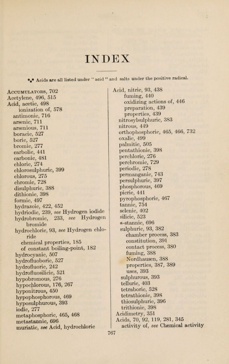 INDEX *#* Acids are all listed under “ acid ” and salts under the positive radical. Accumulators, 702 Acetylene, 496, 515 Acid, acetic, 498 ionization of, 578 antimonic, 716 arsenic, 711 arsenious, 711 boracic, 527 boric, 527 bromic, 277 carbolic, 441 carbonic, 481 chloric, 274 chlorosulphuric, 399 chlorous, 275 chromic, 728 disulphuric, 388 dithionic, 398 formic, 497 hydrazoic, 422, 452 hydriodic, 239, see Hydrogen iodide hydrobromic, 233, see Hydrogen bromide hydrochloric, 93, see Hydrogen chlo¬ ride chemical properties, 185 of constant boiling-point, 182 hydrocyanic, 507 hydrofluoboric, 527 hydrofluoric, 242 hydrofluosilicic, 521 hypobromous, 276 hypochlorous, 176, 267 hyponitrous, 450 hypophosphorous, 469 hyposulphurous, 393 iodic, 277 metaphosphoric, 465, 468 metastannic, 696 muriatic, see Acid, hydrochloric Acid, nitric, 93, 438 fuming, 440 oxidizing actions of, 446 preparation, 439 properties, 439 nitrosylsulphuric, 383 nitrous, 449 orthopliosphoric, 465, 466, 732 oxalic, 499 palmitic, 505 pentathionic, 398 perchloric, 276 perchromic, 729 periodic, 278 permanganic, 743 persulphuric, 397 phosphorous, 469 picric, 441 pyrophosphoric, 467 tannic, 754 selenic, 402 silicic, 523 a-stannic, 696 sulphuric, 93, 382 chamber process, 383 constitution, 391 contact process, 380 fuming, 388 Nordhausen, 388 properties, 387, 389 uses, 393 sulphurous, 393 telluric, 403 tetraboric, 528 tetrathionic, 398 thiosulphuric, 396 trithionic, 398 Acidimetry, 351 Acids, 70, 92, 119, 281, 345 activity of, see Chemical activity