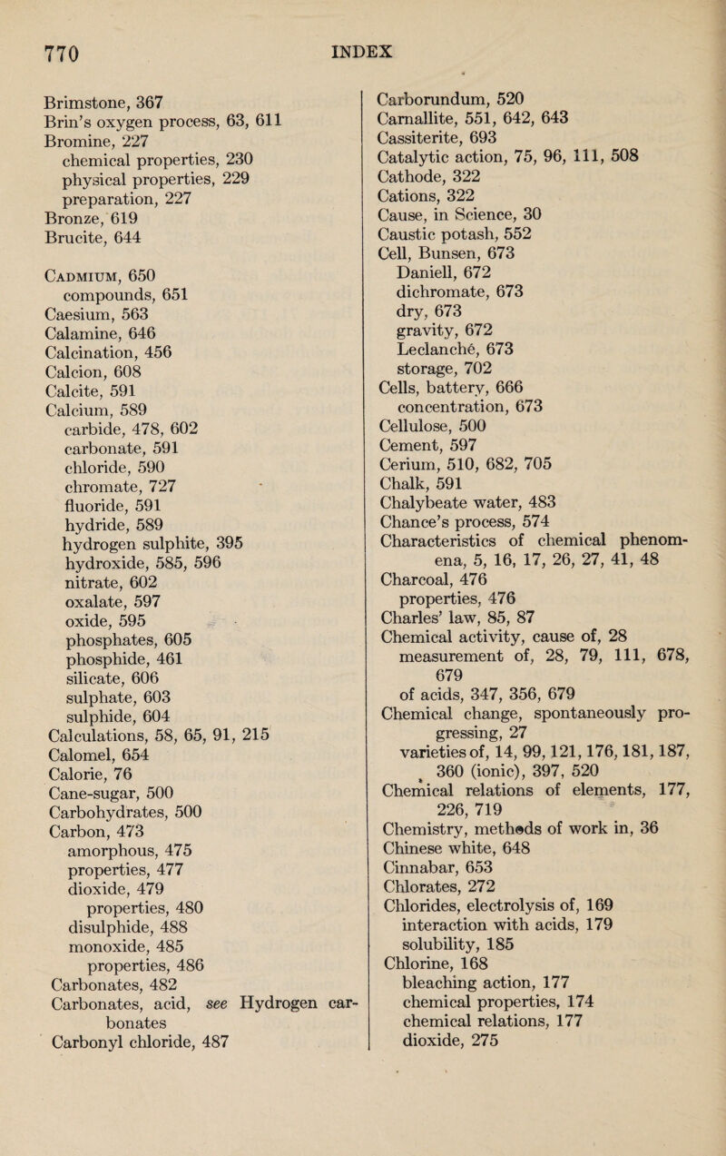 Brimstone, 367 Brin’s oxygen process, 63, 611 Bromine, 227 chemical properties, 230 physical properties, 229 preparation, 227 Bronze, 619 Brucite, 644 Cadmium, 650 compounds, 651 Caesium, 563 Calamine, 646 Calcination, 456 Calcion, 608 Calcite, 591 Calcium, 589 carbide, 478, 602 carbonate, 591 chloride, 590 chromate, 727 fluoride, 591 hydride, 589 hydrogen sulphite, 395 hydroxide, 585, 596 nitrate, 602 oxalate, 597 oxide, 595 phosphates, 605 phosphide, 461 silicate, 606 sulphate, 603 sulphide, 604 Calculations, 58, 65, 91, 215 Calomel, 654 Calorie, 76 Cane-sugar, 500 Carbohydrates, 500 Carbon, 473 amorphous, 475 properties, 477 dioxide, 479 properties, 480 disulphide, 488 monoxide, 485 properties, 486 Carbonates, 482 Carbonates, acid, see Hydrogen car¬ bonates Carbonyl chloride, 487 Carborundum, 520 Camallite, 551, 642, 643 Cassiterite, 693 Catalytic action, 75, 96, 111, 508 Cathode, 322 Cations, 322 Cause, in Science, 30 Caustic potash, 552 Cell, Bunsen, 673 Daniell, 672 dichromate, 673 dry, 673 gravity, 672 Leclanche, 673 storage, 702 Cells, battery, 666 concentration, 673 Cellulose, 500 Cement, 597 Cerium, 510, 682, 705 Chalk, 591 Chalybeate water, 483 Chance’s process, 574 Characteristics of chemical phenom¬ ena, 5, 16, 17, 26, 27, 41, 48 Charcoal, 476 properties, 476 Charles’ law, 85, 87 Chemical activity, cause of, 28 measurement of, 28, 79, 111, 678, 679 of acids, 347, 356, 679 Chemical change, spontaneously pro¬ gressing, 27 varieties of, 14, 99,121,176,181,187, 360 (ionic), 397, 520 Chemical relations of elements, 177, 226, 719 Chemistry, methods of work in, 36 Chinese white, 648 Cinnabar, 653 Chlorates, 272 Chlorides, electrolysis of, 169 interaction with acids, 179 solubility, 185 Chlorine, 168 bleaching action, 177 chemical properties, 174 chemical relations, 177 dioxide, 275