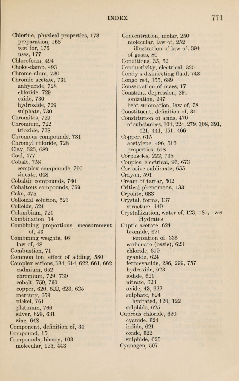 Chlorine, physical properties, 173 preparation, 168 test for, 175 uses, 177 Chloroform, 494 Choke-damp, 493 Chrome-alum, 730 Chromic acetate, 731 anhydride, 728 chloride, 729 oxide, 730 hydroxide, 729 sulphate, 730 Chromites, 729 Chromium, 722 trioxide, 728 Chromous compounds, 731 Chromyl chloride, 728 Clav, 525, 689 Coal, 477 Cobalt, 758 complex compounds, 760 zincate, 648 Cobaltic compounds, 760 Cobaltous compounds, 759 Coke, 475 Colloidal solution, 523 Colloids, 524 Columbium, 721 Combination, 14 Combining proportions, measurement of, 43 Combining weights, 46 law of, 48 Combustion, 71 Common ion, effect of adding, 580 Complex cations, 534, 614, 622, 661, 662 cadmium, 652 chromium, 729, 730 cobalt, 759, 760 copper, 620, 622, 623, 625 mercury, 659 nickel, 761 platinum, 766 silver, 629, 631 zinc, 648 Component, definition of, 34 Compound, 15 Compounds, binary, 103 molecular, 123, 443 Concentration, molar, 250 molecular, law of, 252 illustration of law of, 394 of gases, 80 Conditions, 35, 52 Conductivity, electrical, 325 Condy’s disinfecting fluid, 743 Congo red, 355, 689 Conservation of mass, 17 Constant, depression, 291 ionization, 297 heat summation, law of, 78 Constituent, definition of, 34 Constitution of acids, 470 of substances, 104, 224, 279, 308, 391, 421, 441, 451, 466 Copper, 615 acetylene, 496, 516 properties, 618 Corpuscles, 222, 735 Couples, electrical, 96, 673 Corrosive sublimate, 655 Crayon, 591 Cream of tartar, 502 Critical phenomena, 133 Cryolite, 683 Crystal, forms, 137 structure, 140 Crystallization, water of, 123, 181, see Hydrates Cupric acetate, 624 bromide, 621 ionization of, 335 carbonate (basic), 623 chloride, 619 cyanide, 624 ferrocyanide, 286, 299, 757 hydroxide, 623 iodide, 621 nitrate, 623 oxide, 43, 622 sulphate, 624 hydrated, 120, 122 sulphide, 625 Cuprous chloride, 620 cyanide, 624 iodide, 621 oxide, 622 sulphide, 625 Cyanogen, 507