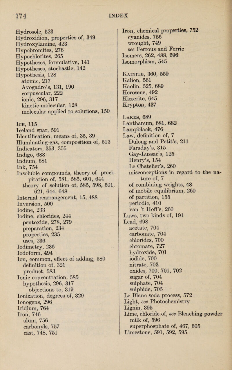 Hydrosole, 523 Hydroxidion, properties of, 349 Hydroxylainine, 423 Hypobromites, 276 Hypochlorites, 265 Hypotheses, formulative, 141 Hypotheses, stochastic, 142 Hypothesis, 128 atomic, 217 Avogadro’s, 131, 190 corpuscular, 222 ionic, 296, 317 kinetic-molecular, 128 molecular applied to solutions, 150 Ice, 115 Iceland spar, 591 Identification, means of, 35, 39 Illuminating-gas, composition of, 513 Indicators, 353, 355 Indigo, 688 Indium, 681 Ink, 754 Insoluble compounds, theory of preci¬ pitation of, 581, 585, 601, 644 theory of solution of, 585, 598, 601, 621, 644, 648 Internal rearrangement, 15, 488 Inversion, 500 Iodine, 233 Iodine, chlorides, 244 pentoxide, 278, 279 preparation, 234 properties, 235 uses, 236 Iodimetry, 236 Iodoform, 494 Ion, common, effect of adding, 580 definition of, 321 product, 583 Ionic concentration, 585 hypothesis, 296, 317 objections to, 319 Ionization, degrees of, 329 Ionogens, 296 Iridium, 764 Iron, 746 alum, 756 carbonyls, 757 cast, 748, 751 Iron, chemical properties, 752 cyanides, 756 wrought, 749 see Ferrous and Ferric Isomers, 262, 488, 696 Isomorphism, 545 Kainite, 360, 559 Kalion, 561 Kaolin, 525, 689 Kerosene, 492 Kieserite, 645 Krypton, 437 Lakes, 689 Lanthanum, 681, 682 Lampblack, 476 Law, definition of, 7 Dulong and Petit’s, 211 Faraday’s, 315 Gay-Lussac’s, 125 Henry’s, 154 Le Chatelier’s, 260 misconceptions in regard to the na¬ ture of, 7 of combining weights, 48 of mobile equilibrium, 260 of partition, 155 periodic, 410 van’t Hoff’s, 260 Laws, two kinds of, 191 Lead, 698 acetate, 704 carbonate, 704 chlorides, 700 chromate, 727 hydroxide, 701 iodide, 700 nitrate, 703 oxides, 700, 701, 702 sugar of , 704 sulphate, 704 sulphide, 705 Le Blanc soda process, 572 Light, see Photochemistry Lignin, 395 Lime, chloride of, see Bleaching powder milk of, 596 superphosphate of, 467, 605 Limestone, 591, 592, 595