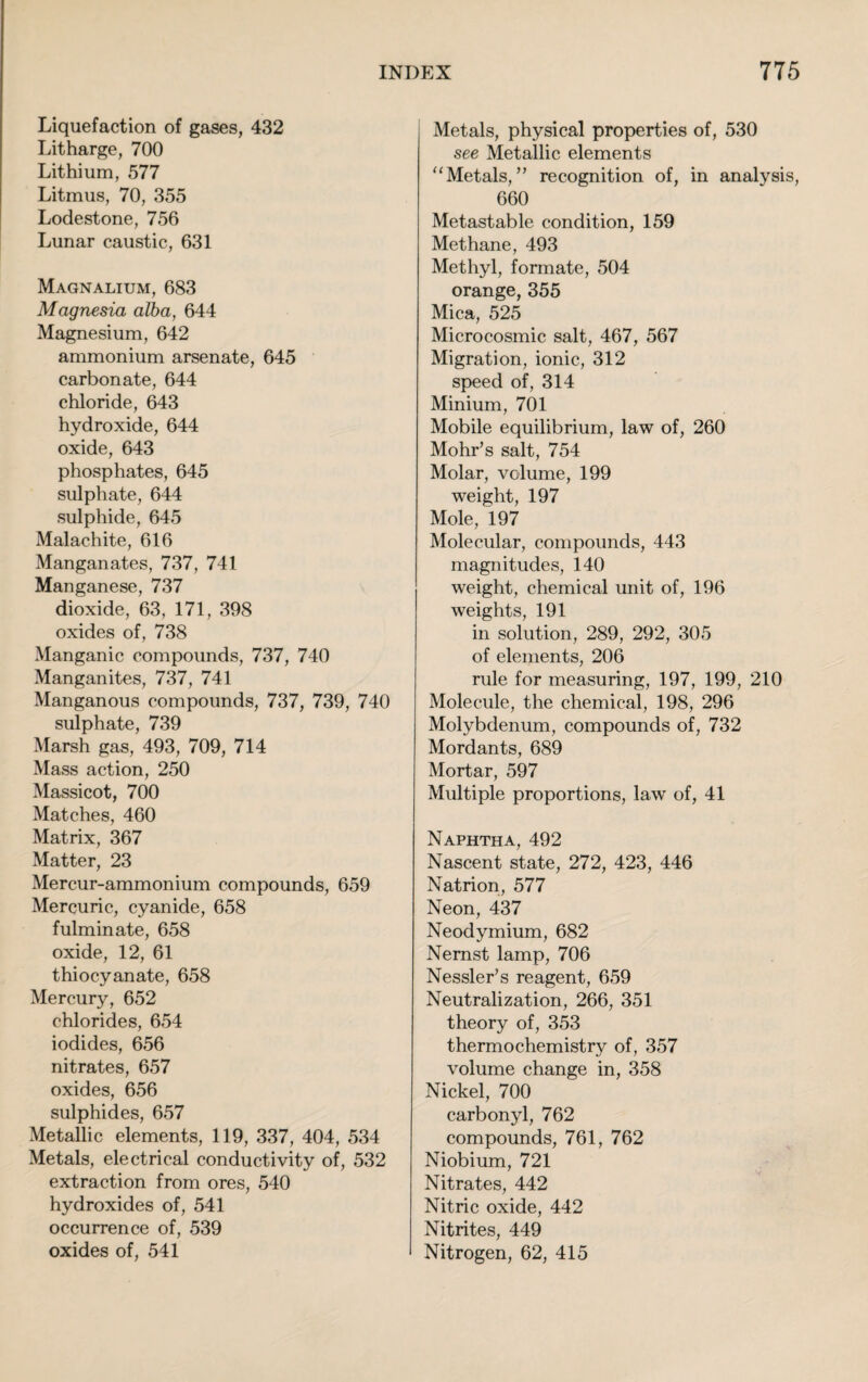 Liquefaction of gases, 432 Litharge, 700 Lithium, 577 Litmus, 70, 355 Lodestone, 756 Lunar caustic, 631 Magnalium, 683 Magnesia alba, 644 Magnesium, 642 ammonium arsenate, 645 carbonate, 644 chloride, 643 hydroxide, 644 oxide, 643 phosphates, 645 sulphate, 644 sulphide, 645 Malachite, 616 Manganates, 737, 741 Manganese, 737 dioxide, 63, 171, 398 oxides of, 738 Manganic compounds, 737, 740 Manganites, 737, 741 Manganous compounds, 737, 739, 740 sulphate, 739 Marsh gas, 493, 709, 714 Mass action, 250 Massicot, 700 Matches, 460 Matrix, 367 Matter, 23 Mercur-ammonium compounds, 659 Mercuric, cyanide, 658 fulminate, 658 oxide, 12, 61 thiocyanate, 658 Mercury, 652 chlorides, 654 iodides, 656 nitrates, 657 oxides, 656 sulphides, 657 Metallic elements, 119, 337, 404, 534 Metals, electrical conductivity of, 532 extraction from ores, 540 hydroxides of, 541 occurrence of, 539 oxides of, 541 Metals, physical properties of, 530 see Metallic elements “Metals,” recognition of, in analysis, 660 Metastable condition, 159 Methane, 493 Methyl, formate, 504 orange, 355 Mica, 525 Microcosmic salt, 467, 567 Migration, ionic, 312 speed of, 314 Minium, 701 Mobile equilibrium, law of, 260 Mohr’s salt, 754 Molar, volume, 199 weight, 197 Mole, 197 Molecular, compounds, 443 magnitudes, 140 weight, chemical unit of, 196 weights, 191 in solution, 289, 292, 305 of elements, 206 rule for measuring, 197, 199, 210 Molecule, the chemical, 198, 296 Molybdenum, compounds of, 732 Mordants, 689 Mortar, 597 Multiple proportions, law of, 41 Naphtha, 492 Nascent state, 272, 423, 446 Natrion, 577 Neon, 437 Neodymium, 682 Nernst lamp, 706 Nessler’s reagent, 659 Neutralization, 266, 351 theory of, 353 thermochemistry of, 357 volume change in, 358 Nickel, 700 carbonyl, 762 compounds, 761, 762 Niobium, 721 Nitrates, 442 Nitric oxide, 442 Nitrites, 449 Nitrogen, 62, 415