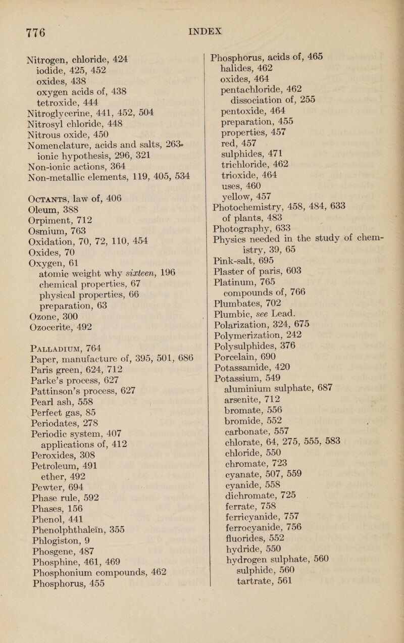 Nitrogen, chloride, 424 iodide, 425, 452 oxides, 438 oxygen acids of, 438 tetroxide, 444 Nitroglycerine, 441, 452, 504 Nitrosyl chloride, 448 Nitrous oxide, 450 Nomenclature, acids and salts, 263- ionic hypothesis, 296, 321 Non-ionic actions, 364 Non-metallic elements, 119, 405, 534 Octants, law of, 406 Oleum, 388 Orpiment, 712 Osmium, 763 Oxidation, 70, 72, 110, 454 Oxides, 70 Oxygen, 61 atomic weight why sixteen, 196 chemical properties, 67 physical properties, 66 preparation, 63 Ozone, 300 Ozocerite, 492 Palladium, 764 Paper, manufacture of, 395, 501, 686 Paris green, 624, 712 Parke’s process, 627 Pattinson’s process, 627 Pearl ash, 558 Perfect gas, 85 Periodates, 278 Periodic system, 407 applications of, 412 Peroxides, 308 Petroleum, 491 ether, 492 Pewter, 694 Phase rule, 592 Phases, 156 Phenol, 441 Phenolphthale'in, 355 Phlogiston, 9 Phosgene, 487 Phosphine, 461, 469 Phosphonium compounds, 462 Phosphorus, 455 Phosphorus, acids of, 465 halides, 462 oxides, 464 pentachloride, 462 dissociation of, 255 pentoxide, 464 preparation, 455 properties, 457 red, 457 sulphides, 471 trichloride, 462 trioxide, 464 uses, 460 yellow, 457 Photochemistry, 458, 484, 633 of plants, 483 Photography, 633 Physics needed in the study of chem¬ istry, 39, 65 Pink-salt, 695 Plaster of paris, 603 Platinum, 765 compounds of, 766 Plumbates, 702 Plumbic, see Lead. Polarization, 324, 675 Polymerization, 242 Polysulphides, 376 Porcelain, 690 Potassamide, 420 Potassium, 549 aluminium sulphate, 687 arsenite, 712 bromate, 556 bromide, 552 carbonate, 557 chlorate, 64, 275, 555, 583 chloride, 550 chromate, 723 cyanate, 507, 559 cyanide, 558 di chromate, 725 ferrate, 758 ferricyanide, 757 ferrocyanide, 756 fluorides, 552 hydride, 550 hydrogen sulphate, 560 sulphide, 560 tartrate, 561