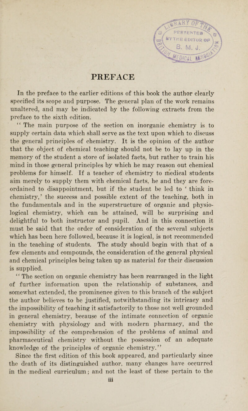 PREFACE In the preface to the earlier editions of this book the author clearly specified its scope and purpose. The general plan of the work remains unaltered, and may be indicated by the following extracts from the preface to the sixth edition. “ The main purpose of the section on inorganic chemistry is to supply certain data which shall serve as the text upon which to discuss the general principles of chemistry. It is the opinion of the author that the object of chemical teaching should not be to lay up in the memory of the student a store of isolated facts, but rather to train his mind in those general principles by which he may reason out chemical problems for himself. If a teacher of chemistry to medical students aim merely to supply them with chemical facts, he and they are fore¬ ordained to disappointment, but if the student be led to 1 think in chemistry,’ the success and possible extent of the teaching, both in the fundamentals and in the superstructure of organic and physio¬ logical chemistry, which can be attained, will be surprising and delightful to both instructor and pupil. And in this connection it must be said that the order of consideration of the several subjects which has been here followed, because it is logical, is not recommended in the teaching of students. The study should begin with that of a few elements and compounds, the consideration of the general physical and chemical principles being taken up as material for their discussion is supplied. ‘ ‘ The section on organic chemistry has been rearranged in the light of further information upon the relationship of substances, and somewhat extended, the prominence given to this branch of the subject the author believes to be justified, notwithstanding its intricacy and the impossibility of teaching it satisfactorily to those not well grounded in general chemistry, because of the intimate connection of organic chemistry with physiology and with modern pharmacy, and the impossibility of the comprehension of the problems of animal and pharmaceutical chemistry without the possession of an adequate knowledge of the principles of organic chemistry.” Since the first edition of this book appeared, and particularly since the death of its distinguished author, many changes have occurred in the medical curriculum; and not the least of these pertain to the