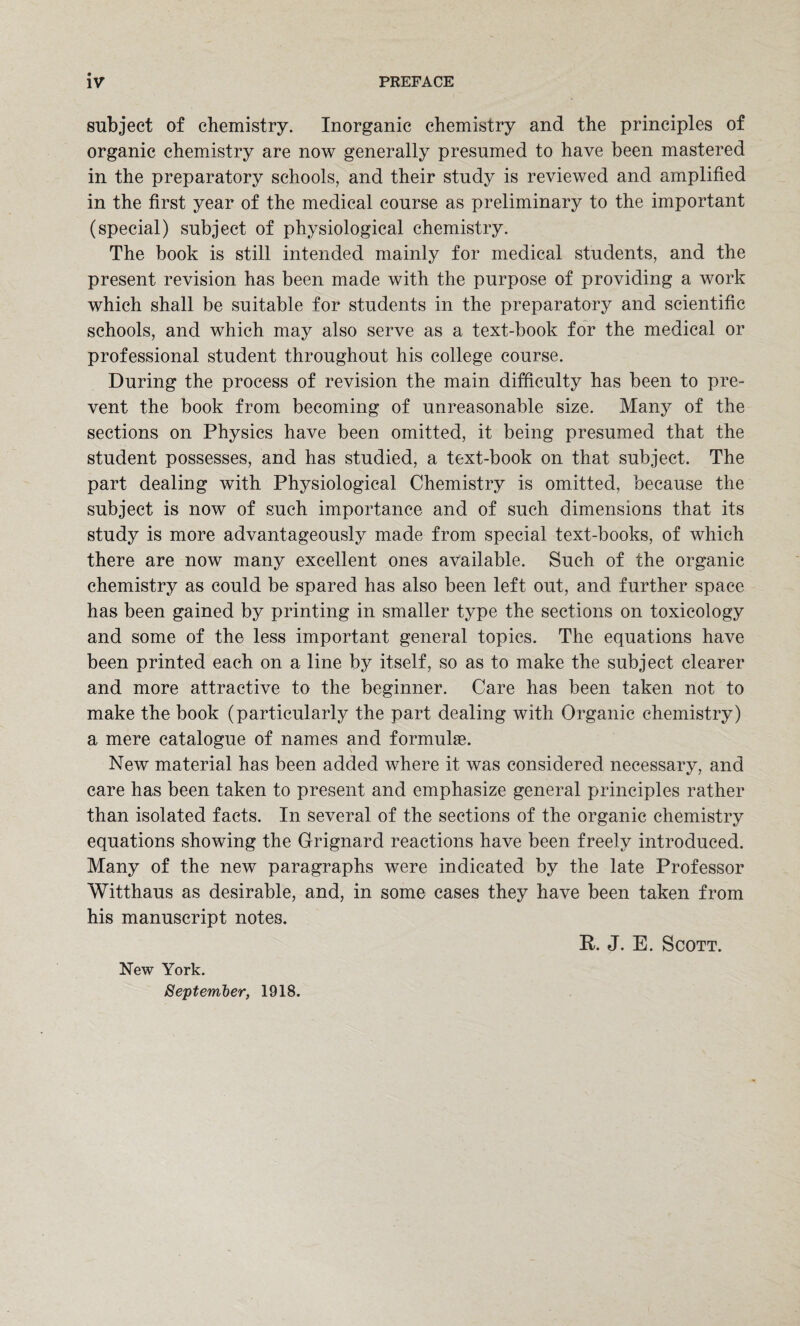 subject of chemistry. Inorganic chemistry and the principles of organic chemistry are now generally presumed to have been mastered in the preparatory schools, and their study is reviewed and amplified in the first year of the medical course as preliminary to the important (special) subject of physiological chemistry. The book is still intended mainly for medical students, and the present revision has been made with the purpose of providing a work which shall be suitable for students in the preparatory and scientific schools, and which may also serve as a text-book for the medical or professional student throughout his college course. During the process of revision the main difficulty has been to pre¬ vent the book from becoming of unreasonable size. Many of the sections on Physics have been omitted, it being presumed that the student possesses, and has studied, a text-book on that subject. The part dealing with Physiological Chemistry is omitted, because the subject is now of such importance and of such dimensions that its study is more advantageously made from special text-books, of which there are now many excellent ones available. Such of the organic chemistry as could be spared has also been left out, and further space has been gained by printing in smaller type the sections on toxicology and some of the less important general topics. The equations have been printed each on a line by itself, so as to make the subject clearer and more attractive to the beginner. Care has been taken not to make the book (particularly the part dealing with Organic chemistry) a mere catalogue of names and formulae. New material has been added where it was considered necessary, and care has been taken to present and emphasize general principles rather than isolated facts. In several of the sections of the organic chemistry equations showing the Grignard reactions have been freely introduced. Many of the new paragraphs were indicated by the late Professor Witthaus as desirable, and, in some cases they have been taken from his manuscript notes. P. J. E. Scott. New York. September, 1918.