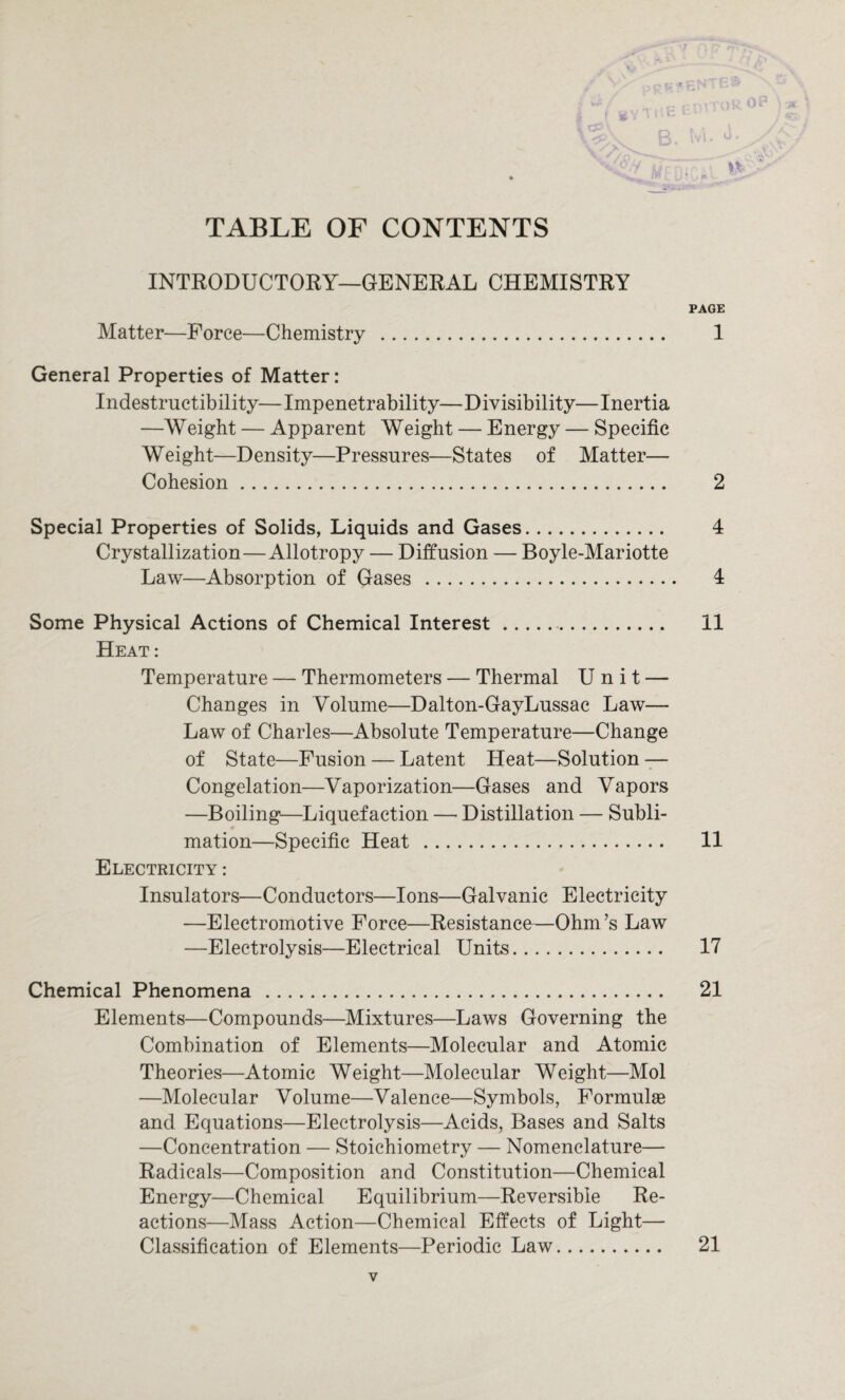 TABLE OF CONTENTS INTRODUCTORY—GENERAL CHEMISTRY PAGE Matter—Force—Chemistry . 1 General Properties of Matter: Indestructibility—Impenetrability—Divisibility—Inertia —Weight — Apparent Weight — Energy — Specific Weight—Density—Pressures—States of Matter— Cohesion. 2 Special Properties of Solids, Liquids and Gases. 4 Crystallization—Allotropy — Diffusion — Boyle-Mariotte Law—Absorption of Gases . 4 Some Physical Actions of Chemical Interest.. 11 Heat : Temperature — Thermometers — Thermal Unit — Changes in Volume—Dalton-GayLussac Law— Law of Charles—Absolute Temperature—Change of State—Fusion — Latent Heat—Solution — Congelation—Vaporization—Gases and Vapors —Boiling—Liquefaction —• Distillation — Subli¬ mation—Specific Heat . 11 Electricity : Insulators—Conductors—Ions—Galvanic Electricity —Electromotive Force—Resistance—Ohm’s Law —Electrolysis—Electrical Units. 17 Chemical Phenomena . 21 Elements—Compounds—Mixtures—Laws Governing the Combination of Elements—Molecular and Atomic Theories—Atomic Weight—Molecular Weight—Mol —Molecular Volume—Valence—Symbols, Formulae and Equations—Electrolysis—Acids, Bases and Salts —Concentration — Stoichiometry — Nomenclature— Radicals—Composition and Constitution—Chemical Energy—Chemical Equilibrium—Reversible Re¬ actions—Mass Action—Chemical Effects of Light— Classification of Elements—Periodic Law. 21