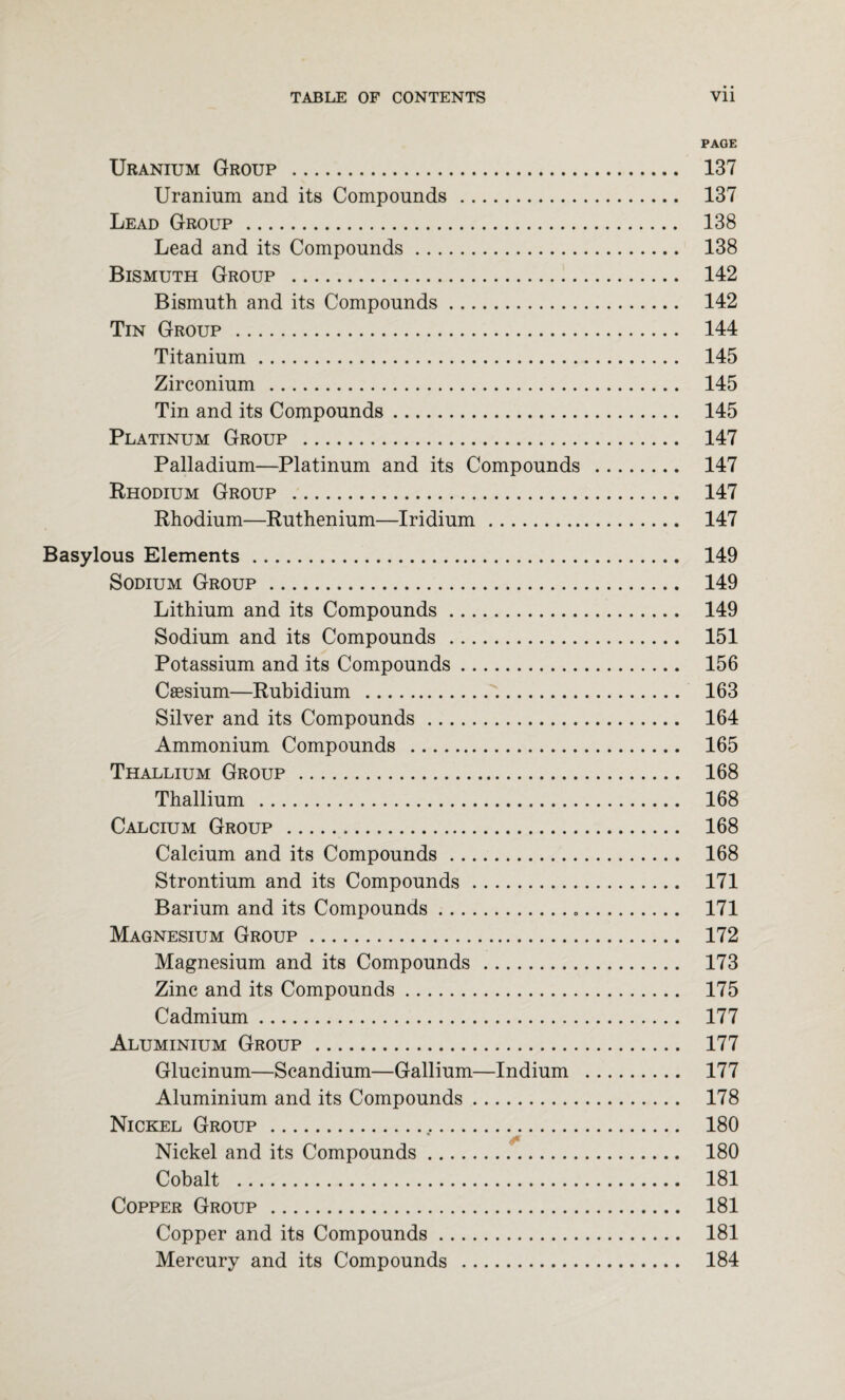 PAGE Uranium Group . 137 Uranium and its Compounds. 137 Lead Group. 138 Lead and its Compounds. 138 Bismuth Group . 142 Bismuth and its Compounds. 142 Tin Group . 144 Titanium. 145 Zirconium . 145 Tin and its Compounds. 145 Platinum Group . 147 Palladium—Platinum and its Compounds . 147 Rhodium Group . 147 Rhodium—Ruthenium—Iridium. 147 Basylous Elements. 149 Sodium Group. 149 Lithium and its Compounds. 149 Sodium and its Compounds . 151 Potassium and its Compounds. 156 Caesium—Rubidium . 163 Silver and its Compounds. 164 Ammonium Compounds . 165 Thallium Group . 168 Thallium . 168 Calcium Group . 168 Calcium and its Compounds. 168 Strontium and its Compounds. 171 Barium and its Compounds. 171 Magnesium Group. 172 Magnesium and its Compounds. 173 Zinc and its Compounds. 175 Cadmium. 177 Aluminium Group. 177 Glucinum—Scandium—Gallium—Indium . 177 Aluminium and its Compounds. 178 Nickel Group.t. 180 Nickel and its Compounds. 180 Cobalt . 181 Copper Group . 181 Copper and its Compounds. 181 Mercury and its Compounds . 184