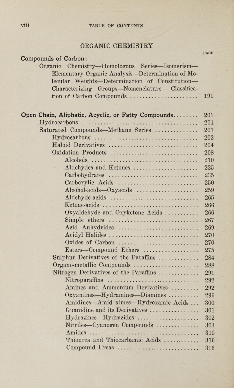 ORGANIC CHEMISTRY PAGE Compounds of Carbon: Organic Chemistry—Homologous Series—Isomerism— Elementary Organic Analysis—Determination of Mo¬ lecular Weights—Determination of Constitution— Characterizing Groups—Nomenclature — Classifica¬ tion of Carbon Compounds. 191 Open Chain, Aliphatic, Acyclic, or Fatty Compounds. 201 Hydrocarbons . 201 Saturated Compounds—Methane Series . 201 Hydrocarbons ...,... 202 Haloid Derivatives . 204 Oxidation Products . 208 Alcohols . 210 Aldehydes and Ketones. 225 Carbohydrates . 235 Carboxylic Acids . 250 Alcohol-acids—Oxyacids . 259 Aldehyde-acids . 265 Ketone-acids ... 266 Oxyaldehyde and Oxyketone Acids. 266 Simple ethers . 267 Acid Anhydrides . 269 Acidyl Halides. 270 Oxides of Carbon . 270 Esters—Compound Ethers . 275 Sulphur Derivatives of the Paraffins. 284 Organo-metallic Compounds. 288 Nitrogen Derivatives of the Paraffins. 291 Nitroparaffins . 292 Amines and Ammonium Derivatives . 292 Oxyamines—Hydramines—Diamines. 296 Amidines—Amid ximes—Hydroxamic Acids .. . 300 Guanidine and its Derivatives. 301 Hydrazines—Hydrazides . 302 Nitriles—Cyanogen Compounds. 303 Amides . 310 Thiourea and Thiocarbamic Acids. 316 Compound Ureas . 316