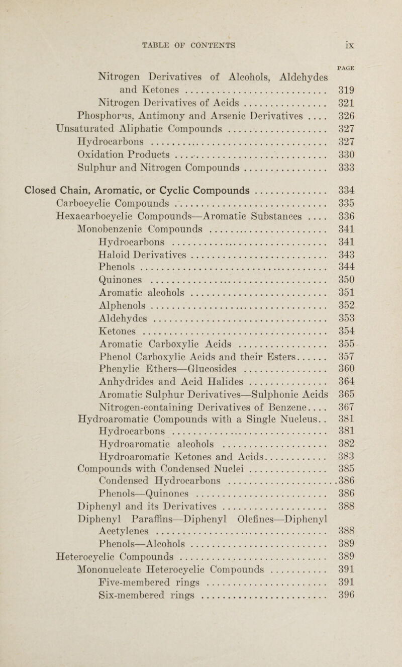 PAGE Nitrogen Derivatives of Alcohols, Aldehydes and Ketones . 319 Nitrogen Derivatives of Acids. 321 Phosphorns, Antimony and Arsenic Derivatives .... 326 Unsatnrated Aliphatic Compounds. 327 Hydrocarbons . 327 Oxidation Products ..... 330 Sulphur and Nitrogen Compounds. 333 Closed Chain, Aromatic, or Cyclic Compounds. 334 Carbocyclic Compounds.. 335 Hexacarbocyclic Compounds—Aromatic Substances .... 336 Monobenzenic Compounds . 341 Hydrocarbons . 341 Haloid Derivatives. 343 Phenols. 344 Quinones . 350 Aromatic alcohols . 351 Alphenols. 352 Aldehydes. 353 Ketones . 354 Aromatic Carboxylic Acids . 355 Phenol Carboxylic Acids and their Esters. 357 Phenylic Ethers—Glucosides . 360 Anhydrides and Acid Halides. 364 Aromatic Sulphur Derivatives—Sulphonic Acids 365 Nitrogen-containing Derivatives of Benzene.... 367 Hydroaromatic Compounds with a Single Nucleus. . 381 Hydrocarbons . 381 Hydroaromatic alcohols . 382 Hydroaromatic Ketones and Acids. 383 Compounds with Condensed Nuclei. 385 Condensed Hydrocarbons .386 Phenols—Quinones . 386 Diphenyl and its Derivatives. 388 Diphenyl Paraffins—Diphenyl Olefines—Diphenyl Acetylenes . 388 Phenols—Alcohols. 389 Heterocyclic Compounds . 389 Mononucleate Heterocyclic Compounds . 391 Five-membered rings . 391 Six-membered rings . 396