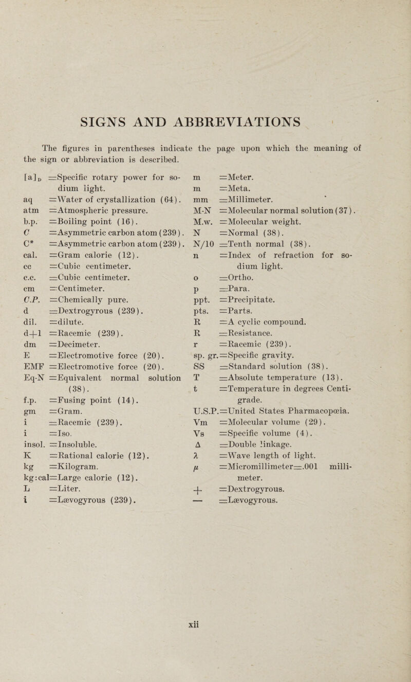 SIGNS AND ABBREVIATIONS The figures in parentheses indicate the page upon which the meaning of the sign or abbreviation is described. [&] D ^Specific rotary power for so¬ m =Meter. dium light. m —Meta. aq =Water of crystallization (64). mm ^Millimeter. atm ^Atmospheric pressure. M-N =Molecular normal solution (37) b.p. =Boiling point (16). M.w. =Molecular weight. G =Asymmetric carbon atom (239). N ^Normal (38). C* =Asymmetric carbon atom (239). N/10 =Tenth normal (38). cal. =Gram calorie (12). n =Index of refraction for so¬ cc =Cubic centimeter. dium light. c.c. mCubic centimeter. o =Ortho. cm — Centimeter. P —Para. C.P. ^Chemically pure. ppt. =Precipitate. d —Dextrogyrous (239). pts. =Parts. dil. ^dilute. R =A cyclic compound. d—|—1 =Racemic (239). R =Resistance. dm ^Decimeter. r =Racemic (239). E —Electromotive force (20). sp. gr. ^Specific gravity. EMF =Electromotive force (20). SS —Standard solution (38). Eq-N =Equivalent normal solution T —Absolute temperature (13). (38). t ^Temperature in degrees Centi¬ f.p. =Fusing point (14). grade. gm =Gram. U.S.P .=United States Pharmacopoeia. i ^Racemic (239). Vm ^Molecular volume (29). i =Iso. Vs := Specific volume (4). insol. —Insoluble. A —Double linkage. K ^Rational calorie (12). =Wave length of light. kg =Kilogram. t1 =Micromillimeterzzz.001 milli¬ kg :cal=Large calorie (12). meter. L =Liter. + =Dextrogyrous. i :=Lsevogyrous (239). — —Lsevogyrous. • • xn