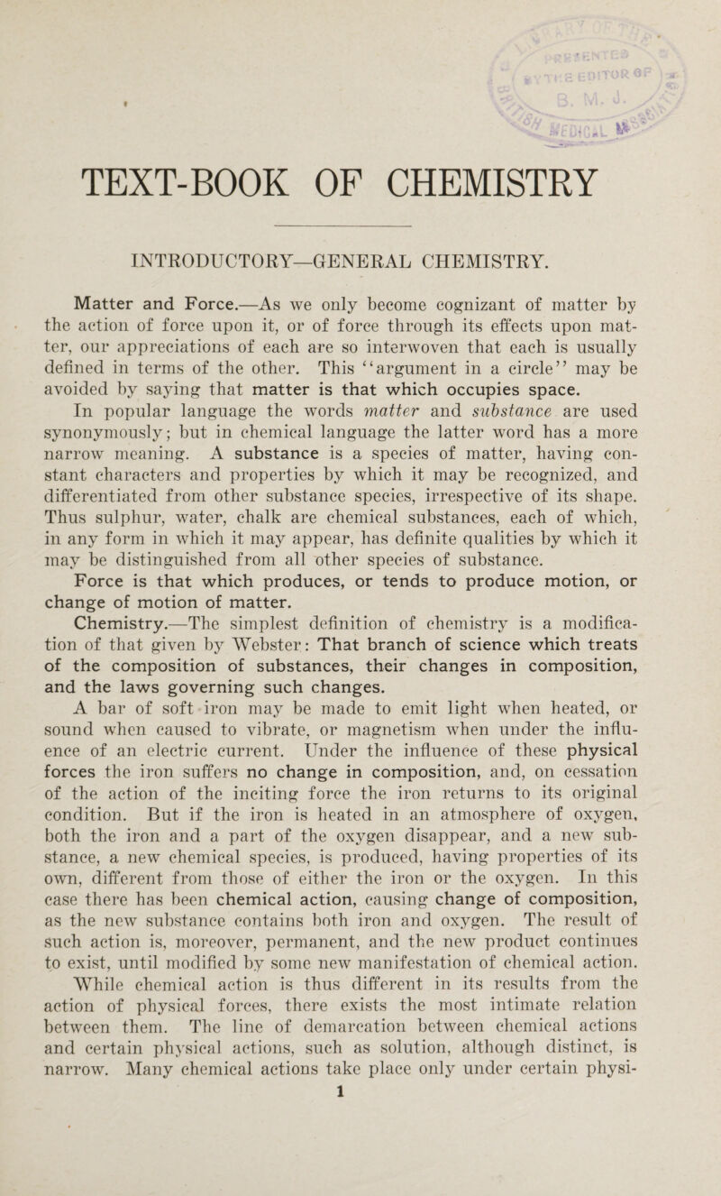 TEXT-BOOK OF CHEMISTRY INTRODUCTORY—GENERAL CHEMISTRY. Matter and Force.—As we only become cognizant of matter by the action of force upon it, or of force through its effects upon mat¬ ter, our appreciations of each are so interwoven that each is usually defined in terms of the other. This “argument in a circle” may be avoided by saying that matter is that which occupies space. In popular language the words matter and substance are used synonymously; but in chemical language the latter word has a more narrow meaning. A substance is a species of matter, having con¬ stant characters and properties by which it may be recognized, and differentiated from other substance species, irrespective of its shape. Thus sulphur, water, chalk are chemical substances, each of which, in any form in which it may appear, has definite qualities by which it may be distinguished from all other species of substance. Force is that which produces, or tends to produce motion, or change of motion of matter. Chemistry.—The simplest definition of chemistry is a modifica¬ tion of that given by Webster: That branch of science which treats of the composition of substances, their changes in composition, and the laws governing such changes. A bar of soft iron may be made to emit light when heated, or sound when caused to vibrate, or magnetism when under the influ¬ ence of an electric current. Under the influence of these physical forces the iron suffers no change in composition, and, on cessation of the action of the inciting force the iron returns to its original condition. But if the iron is heated in an atmosphere of oxygen, both the iron and a part of the oxygen disappear, and a new sub¬ stance, a new chemical species, is produced, having properties of its own, different from those of either the iron or the oxygen. In this case there has been chemical action, causing change of composition, as the new substance contains both iron and oxygen. The result of such action is, moreover, permanent, and the new product continues to exist, until modified by some new manifestation of chemical action. While chemical action is thus different in its results from the action of physical forces, there exists the most intimate relation between them. The line of demarcation between chemical actions and certain physical actions, such as solution, although distinct, is narrow. Many chemical actions take place only under certain physi-