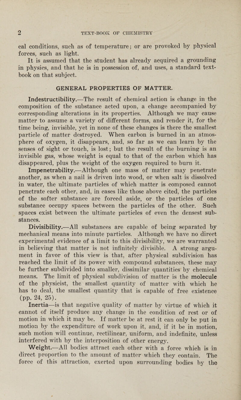 cal conditions, such as of temperature; or are provoked by physical forces, such as light. It is assumed that the student has already acquired a grounding in physics, and that he is in possession of, and uses, a standard text¬ book on that subject. GENERAL PROPERTIES OF MATTER. Indestructibility.—The result of chemical action is change in the composition of the substance acted upon, a change accompanied by corresponding alterations in its properties. Although we may cause matter to assume a variety of different forms, and render it, for the time being, invisible, yet in none of these changes is there the smallest particle of matter destroyed. When carbon is burned in an atmos¬ phere of oxygen, it disappears, and, so far as we can learn by the senses of sight or touch, is lost; but the result of the burning is an invisible gas, whose weight is equal to that of the carbon which has disappeared, plus the weight of the oxygen required to burn it. Impenetrability.—Although one mass of matter may penetrate another, as when a nail is driven into wood, or when salt is dissolved in water, the ultimate particles of which matter is composed cannot penetrate each other, and, in cases like those above cited, the particles of the softer substance are forced aside, or the particles of one substance occupy spaces between the particles of the other. Such spaces exist between the ultimate particles of even the densest sub¬ stances. Divisibility. —All substances are capable of being separated by mechanical means into minute particles. Although we have no direct experimental evidence of a limit to this divisibility, we are warranted in believing that matter is not infinitely divisible. A strong argu¬ ment in favor of this view is that, after physical subdivision has reached the limit of its power with compound substances, these may be further subdivided into smaller, dissimilar quantities by chemical means. The limit of physical subdivision of matter is the molecule of the physicist, the smallest quantity of matter with which he has to deal, the smallest quantity that is capable of free existence (pp. 24, 25). Inertia—is that negative quality of matter by virtue of which it cannot of itself produce any change in the condition of rest or of motion in which it may be. If matter be at rest it can only be put in motion by the expenditure of work upon it, and, if it be in motion, such motion will continue, rectilinear, uniform, and indefinite, unless interfered with by the interposition of other energy. Weight .—All bodies attract each other with a force which is in direct proportion to the amount of matter which they contain. The force of this attraction, exerted upon surrounding bodies by the