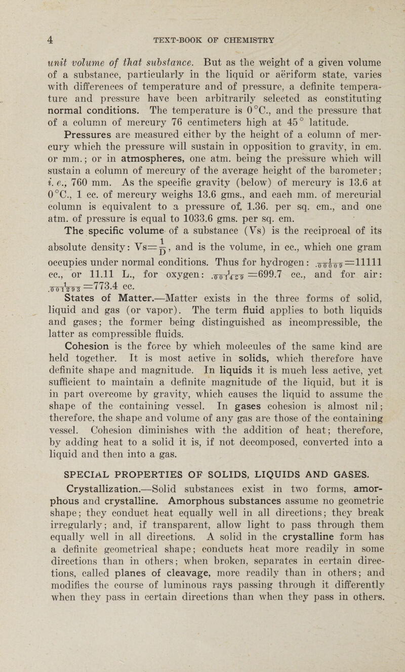 unit volume of that substance. But as tlie weight of a given volume of a substance, particularly in the liquid or aeriform state, varies with differences of temperature and of pressure, a definite tempera¬ ture and pressure have been arbitrarily selected as constituting normal conditions. The temperature is 0°C., and the pressure that of a column of mercury 76 centimeters high at 45° latitude. Pressures are measured either by the height of a column of mer¬ cury which the pressure will sustain in opposition to gravity, in cm. or mm.; or in atmospheres, one atm. being the pressure which will sustain a column of mercury of the average height of the barometer; i. e., 760 mm. As the specific gravity (below) of mercury is 13.6 at 0°C., 1 cc. of mercury weighs 13.6 gms., and each mm. of mercurial column is equivalent to a pressure of, 1.36. per sq. cm., and one atm. of pressure is equal to 1033.6 gms. per sq. cm. The specific volume of a substance (Vs) is the reciprocal of its absolute density: Vs=i, and is the volume, in cc., which one gram occupies under normal conditions. Thus for hydrogen: .ooirog =11111 cc., or 11.11 L., for oxygen: .-totVsf =699.7 cc., and for air: .FTrnnFTi —^ /3.4 cc. States of Matter.—Matter exists in the three forms of solid, liquid and gas (or vapor). The term fluid applies to both liquids and gases; the former being distinguished as incompressible, the latter as compressible fluids. Cohesion is the force by which molecules of the same kind are held together. It is most active in solids, which therefore have definite shape and magnitude. In liquids it is much less active, yet sufficient to maintain a definite magnitude of the liquid, but it is in part overcome by gravity, which causes the liquid to assume the shape of the containing vessel. In gases cohesion is almost nil; therefore, the shape and volume of any gas are those of the containing vessel. Cohesion diminishes with the addition of heat; therefore, by adding heat to a solid it is, if not decomposed, converted into a liquid and then into a gas. SPECIAL PROPERTIES OF SOLIDS, LIQUIDS AND GASES. Crystallization.—Solid substances exist in two forms, amor¬ phous and crystalline. Amorphous substances assume no geometric shape; they conduct heat equally well in all directions; they break irregularly; and, if transparent, allow light to pass through them equally well in all directions. A solid in the crystalline form has a definite geometrical shape; conducts heat more readily in some directions than in others; when broken, separates in certain direc¬ tions, called planes of cleavage, more readily than in others; and modifies the course of luminous rays passing through it differently when they pass in certain directions than when they pass in others.