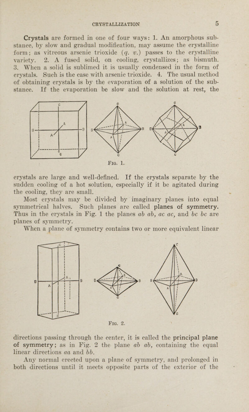 Crystals are formed in one of four ways: 1. An amorphous sub¬ stance, by slow and gradual modification, may assume the crystalline form; as vitreous arsenic trioxide (q. v.) passes to the crystalline variety. 2. A fused solid, on cooling, crystallizes; as bismuth. 3. When a solid is sublimed it is usually condensed in the form of crystals. Such is the case with arsenic trioxide. 4. The usual method of obtaining crystals is by the evaporation of a solution of the sub¬ stance. If the evaporation be slow and the solution at rest, the c crystals are large and well-defined. If the crystals separate by the sudden cooling of a hot solution, especially if it be agitated during the cooling, they are small. Most crystals may be divided by imaginary planes into equal symmetrical halves. Such planes are called planes of symmetry. Thus in the crystals in Fig. 1 the planes ab ab, ac ac, and be be are planes of symmetry. When a plane of symmetry contains two or more equivalent linear Fig. 2. directions passing through the center, it is called the principal plane of symmetry; as in Fig. 2 the plane ab ab, containing the equal linear directions aa and bb. Any normal erected upon a plane of symmetry, and prolonged in both directions until it meets opposite parts of the exterior of the