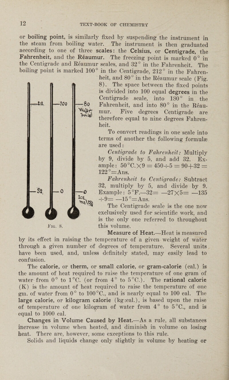 •III. -?0Q — 80 or boiling point, is similarly fixed by suspending the instrument in the steam from boiling water. The instrument is then graduated according to one of three scales: the Celsius, or Centigrade, the Fahrenheit, and the Reaumur. The freezing point is marked 0° in the Centigrade and Reaumur scales, and 32 ° in the Fahrenheit. The boiling point is marked 100° in the Centigrade, 212° in the Fahren¬ heit, and 80° in the Reaumur scale (Fig. 8). The space between the fixed points is divided into 100 equal degrees in the Centigrade scale, into 130° in the Fahrenheit, and into 80° in the Reau¬ mur. Five degrees Centigrade are therefore equal to nine degrees Fahren¬ heit. To convert readings in one scale into terms of another the following formulae are used: Centigrade to Fahrenheit: Multiply by 9, divide by 5, and add 32. Ex¬ ample: 50 °C. X9 = 450=5 = 90+32 = 122°=Ans. Fahrenheit to Centigrade: Subtract 32, multiply by 5, and divide by 9. Example: 5°F.—32= —27X5= —135 =9= —15°=Ans. The Centigrade scale is the one now exclusively used for scientific work, and is the only one referred to throughout Fig. 8. this volume. Measure of Heat.—Heat is measured by its effect in raising the temperature of a given weight of water through a given number of degrees of temperature. Several units have been used, and, unless definitely stated, may easily lead to confusion. The calorie, or therm, or small calorie, or gram-calorie (cal.) is the amount of heat required to raise the temperature of one gram of water from 0° to 1°C. (or from 4° to 5°C.). The rational calorie (K) is the amount of heat required to raise the temperature of one grn. of water from 0° to 100 °C., and is nearly equal to 100 cal. The large calorie, or kilogram calorie (kg:cal.), is based upon the raise of temperature of one kilogram of water from 4° to 5°C., and is equal to 1000 cal. Changes in Volume Caused by Heat.—As a rule, all substances increase in volume when heated, and diminish in volume on losing heat. There are, however, some exceptions to this rule. Solids and liquids change only slightly in volume by heating or — 0 —O