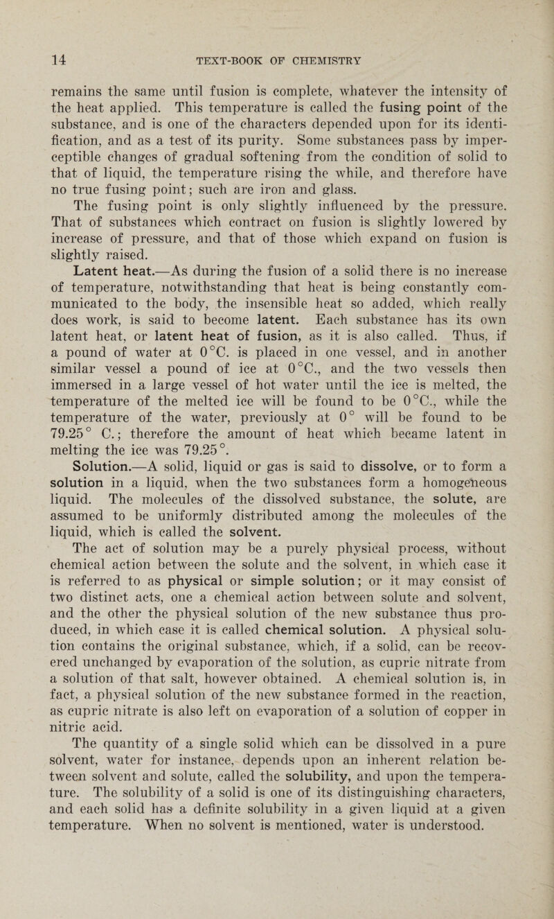 remains the same until fusion is complete, whatever the intensity of the heat applied. This temperature is called the fusing point of the substance, and is one of the characters depended upon for its identi¬ fication, and as a test of its purity. Some substances pass by imper¬ ceptible changes of gradual softening from the condition of solid to that of liquid, the temperature rising the while, and therefore have no true fusing point; such are iron and glass. The fusing point is only slightly influenced by the pressure. That of substances which contract on fusion is slightly lowered by increase of pressure, and that of those which expand on fusion is slightly raised. Latent heat.—As during the fusion of a solid there is no increase of temperature, notwithstanding that heat is being constantly com¬ municated to the body, the insensible heat so added, which really does work, is said to become latent. Each substance has its own latent heat, or latent heat of fusion, as it is also called. Thus, if a pound of water at 0°C. is placed in one vessel, and in another similar vessel a pound of ice at 0°C., and the two vessels then immersed in a large vessel of hot water until the ice is melted, the temperature of the melted ice will be found to be 0°C., while the temperature of the water, previously at 0° will be found to be 79.25° C.; therefore the amount of heat which became latent in melting the ice was 79.25°. Solution.—A solid, liquid or gas is said to dissolve, or to form a solution in a liquid, when the two substances form a homogeneous liquid. The molecules of the dissolved substance, the solute, are assumed to be uniformly distributed among the molecules of the liquid, which is called the solvent. The act of solution may be a purely physical process, without chemical action between the solute and the solvent, in which case it is referred to as physical or simple solution; or it may consist of two distinct acts, one a chemical action between solute and solvent, and the other the physical solution of the new substance thus pro¬ duced, in which case it is called chemical solution. A physical solu¬ tion contains the original substance, which, if a solid, can be recov¬ ered unchanged by evaporation of the solution, as cupric nitrate from a solution of that salt, however obtained. A chemical solution is, in fact, a physical solution of the new substance formed in the reaction, as cupric nitrate is also left on evaporation of a solution of copper in nitric acid. The quantity of a single solid which can be dissolved in a pure solvent, water for instance, depends upon an inherent relation be¬ tween solvent and solute, called the solubility, and upon the tempera¬ ture. The solubility of a solid is one of its distinguishing characters, and each solid has a definite solubility in a given liquid at a given temperature. When no solvent is mentioned, water is understood.