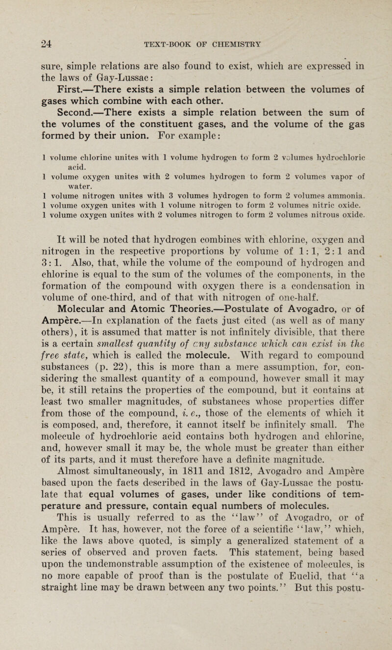 sure, simple relations are also found to exist, which are expressed in the laws of Gay-Lussac: First.—There exists a simple relation between the volumes of gases which combine with each other. Second.—There exists a simple relation between the sum of the volumes of the constituent gases, and the volume of the gas formed by their union. For example: 1 volume chlorine unites with 1 volume hydrogen to form 2 volumes hydrochloric acid. 1 volume oxygen unites with 2 volumes hydrogen to form 2 volumes vapor of water. 1 volume nitrogen unites with 3 volumes hydrogen to form 2 volumes ammonia. 1 volume oxygen unites with 1 volume nitrogen to form 2 volumes nitric oxide. 1 volume oxygen unites with 2 volumes nitrogen to form 2 volumes nitrous oxide. It will be noted that hydrogen combines with chlorine, oxygen and nitrogen in the respective proportions by volume of 1:1, 2:1 and 3:1. Also, that, while the volume of the compound of hydrogen and chlorine is equal to the sum of the volumes of the components, in the formation of the compound with oxygen there is a condensation in volume of one-third, and of that with nitrogen of one-half. Molecular and Atomic Theories.—Postulate of Avogadro, or of Ampere.—In explanation of the facts just cited (as well as of many others), it is assumed that matter is not infinitely divisible, that there is a certain smallest quantity of c:ny substance which can exist in the free state, which is called the molecule. With regard to compound substances (p. 22), this is more than a mere assumption, for, con¬ sidering the smallest quantity of a compound, however small it may be, it still retains the properties of the compound, but it contains at least two smaller magnitudes, of substances whose properties differ from those of the compound, i. e., those of the elements of which it is composed, and, therefore, it cannot itself be infinitely small. The molecule of hydrochloric acid contains both hydrogen and chlorine, and, however small it may be, the whole must be greater than either of its parts, and it must therefore have a definite magnitude. Almost simultaneously, in 1811 and 1812, Avogadro and Ampere based upon the facts described in the laws of Gay-Lussac the postu¬ late that equal volumes of gases, under like conditions of tem¬ perature and pressure, contain equal numbers of molecules. This is usually referred to as the ‘daw” of Avogadro, or of Ampere. It has, however, not the force of a scientific “law,” which, like the laws above quoted, is simply a generalized statement of a. series of observed and proven facts. This statement, being based upon the undemonstrable assumption of the existence of molecules, is no more capable of proof than is the postulate of Euclid, that “a straight line may be drawn between any two points.9 9 But this postu-