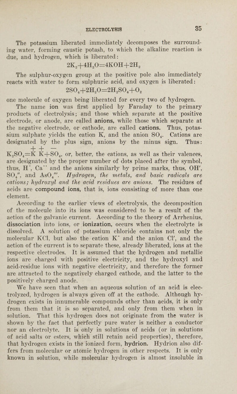 The potassium liberated immediately decomposes the surround¬ ing water, forming caustic potash, to which the alkaline reaction is due, and hydrogen, which is liberated: 2K2+4H20=4K0H+2H2 The sulphur-oxygen group at the positive pole also immediately reacts with water to form sulphuric acid, and oxygen is liberated: 2S04+2H20=2H2S04+02 one molecule of oxygen being liberated for every two of hydrogen. The name ion was first applied by Faraday to the primary products of electrolysis; and those which separate at the positive electrode, or anode, are called anions, while those which separate at the negative electrode, or cathode, are called cations. Thus, potas¬ sium sulphate yields the cation K, and the anion S04. Cations are designated by the plus sign, anions by the minus sign. Thus: + + K2S04=K K+S04, or, better, the cations, as well as their valences, are designated by the proper number of dots placed after the symbol, thus, H*, Ca and the anions similarly by prime marks, thus, OH', S04, and As04'. Hydrogenf the metals, and basic radicals are cations; hydroxyl and the acid residues are anions. The residues of acids are compound ions, that is, ions consisting of more than one element. According to the earlier views of electrolysis, the decomposition of the molecule into its ions was considered to be a result of the action of the galvanic current. According to the theory of Arrhenius, dissociation into ions, or ionization, occurs when the electrolyte is dissolved. A solution of potassium chloride contains not only the molecular KC1, but also the cation K' and the anion Cl', and the action of the current is to separate these, already liberated, ions at the respective electrodes. It is assumed that the hydrogen and metallic ions are charged with positive electricity, and the hydroxyl and acid-residue ions with negative electricity, and therefore the former are attracted to the negatively charged cathode, and the latter to the positively charged anode. We have seen that when an aqueous solution of an acid is elec¬ trolyzed, hydrogen is always given off at the cathode. Although hy¬ drogen exists in innumerable compounds other than acids, it is only from them that it is so separated, and only from them when in solution. That this hydrogen does not originate from the water is shown by the fact that perfectly pure water is neither a conductor nor an electrolyte. It is only in solutions of acids (or in solutions of acid salts or esters, which still retain acid properties), therefore, that hydrogen exists in the ionized form, hydrion. Hydrion also dif¬ fers from molecular or atomic hydrogen in other respects. It is only known in solution, while molecular hydrogen is almost insoluble in