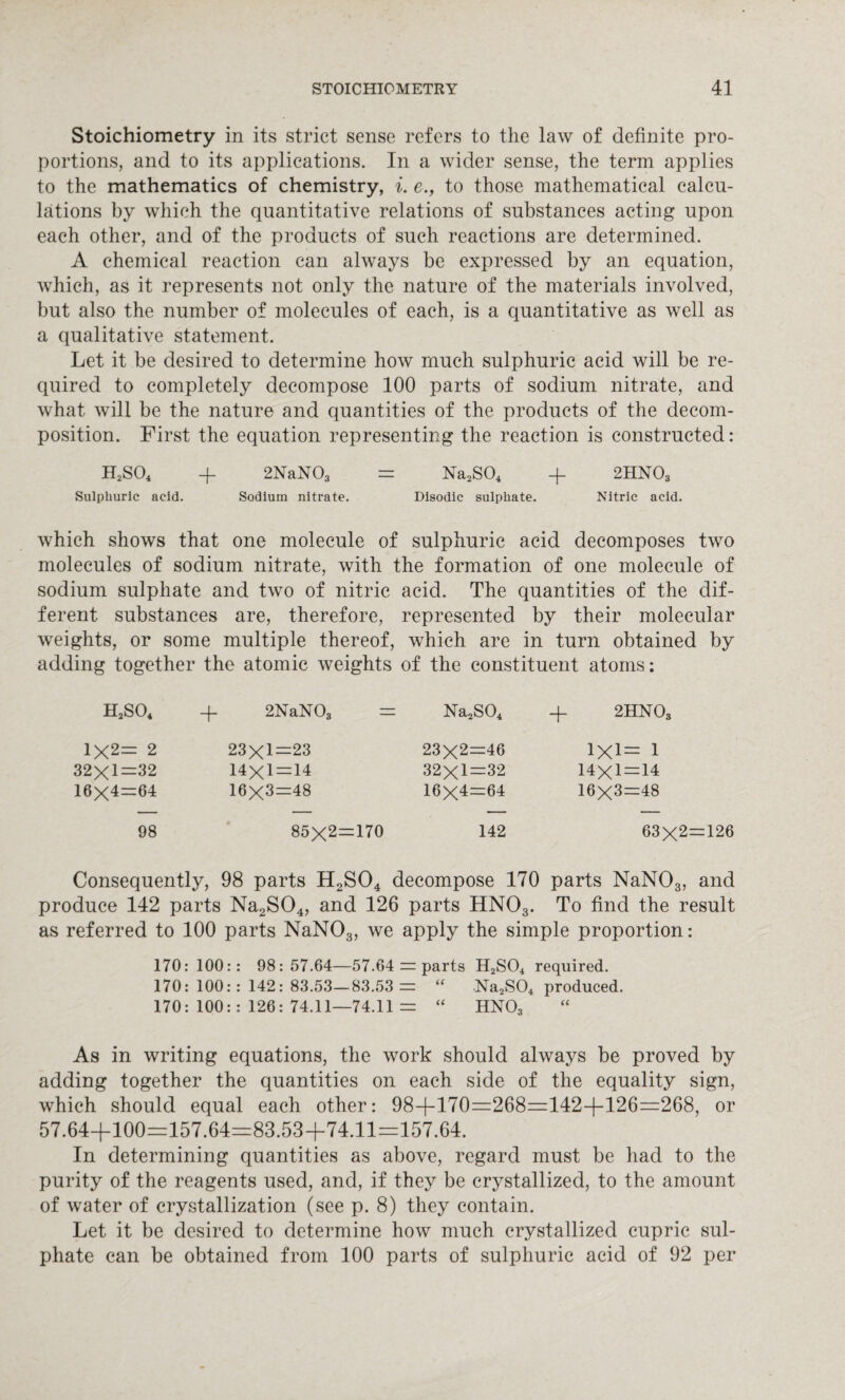 Stoichiometry in its strict sense refers to the law of definite pro¬ portions, and to its applications. In a wider sense, the term applies to the mathematics of chemistry, i. e., to those mathematical calcu¬ lations by which the quantitative relations of substances acting upon each other, and of the products of such reactions are determined. A chemical reaction can always be expressed by an equation, which, as it represents not only the nature of the materials involved, but also the number of molecules of each, is a quantitative as well as a qualitative statement. Let it be desired to determine how much sulphuric acid will be re¬ quired to completely decompose 100 parts of sodium nitrate, and what will be the nature and quantities of the products of the decom¬ position. First the equation representing the reaction is constructed: H2S04 + 2NaN03 = Na2S04 -f 2HN03 Sulphuric acid. Sodium nitrate. Disodic sulphate. Nitric acid. which shows that one molecule of sulphuric acid decomposes two molecules of sodium nitrate, with the formation of one molecule of sodium sulphate and two of nitric acid. The quantities of the dif¬ ferent substances are, therefore, represented by their molecular weights, or some multiple thereof, which are in turn obtained by adding together the atomic weights of the constituent atoms: h2so4 + 2NaN03 =: Na2S04 + 2HN03 1X2= 2 23x1—23 23X2=46 1X1= 1 32x1—32 14x1 — 14 32x1—32 14x1 — 14 16X4=64 16X3=48 16X4=64 16X3=48 98 GO I cn X to II i—> o 142 63X2= Consequently, 98 parts H2S04 decompose 170 parts NaN03, and produce 142 parts Na2S04, and 126 parts HN03. To find the result as referred to 100 parts NaN03, we apply the simple proportion: 170: 100:: 98:57.64—57.64 == parts H2S04 required. 170: 100:: 142: 83.53—83.53 =: “ Na2S04 produced. 170: 100:: 126: 74.11—74.11 = “ HN03 As in writing equations, the work should always be proved by adding together the quantities on each side of the equality sign, which should equal each other: 98-j—170=268=142-f-126=268, or 57.64+100=157.64=83.53+74.11=157.64. In determining quantities as above, regard must be had to the purity of the reagents used, and, if they be crystallized, to the amount of water of crystallization (see p. 8) they contain. Let it be desired to determine how much crystallized cupric sul¬ phate can be obtained from 100 parts of sulphuric acid of 92 per