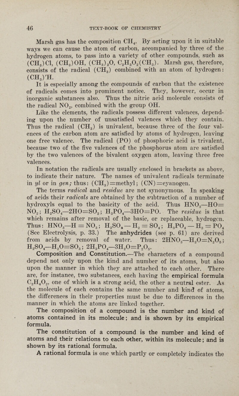 Marsh gas has the composition CH4. By acting upon it in suitable ways we can cause the atom of carbon, accompanied by three of the hydrogen atoms, to pass into a variety of other compounds, such as (CH3)C1, (CH3)OH, (CH3)20, C2H302(CH3). Marsh gas, therefore, consists of the radical (CH3) combined with an atom of hydrogen: (CH3)'H. It is especially among the compounds of carbon that the existence of radicals comes into prominent notice. They, however, occur in inorganic substances also. Thus the nitric acid molecule consists of the radical N02, combined with the group OH. Like the elements, the radicals possess different valences, depend¬ ing upon the number of unsatisfied valences which they contain. Thus the radical (CH3) is univalent, because three of the four val¬ ences of the carbon atom are satisfied by atoms of hydrogen, leaving one free valence. The radical (PO) of phosphoric acid is trivalent, because two of the five valences of the phosphorus atom are satisfied by the two valences of the bivalent oxygen atom, leaving three free valences. In notation the radicals are usually enclosed in brackets as above, to indicate their nature. The names of univalent radicals terminate in yl or in gen; thus: (CH3) =methyl; (CN) =cyanogen. The terms radical and residue are not synonymous. In speaking of acids their radicals are obtained by the subtraction of a number of hydroxyls equal to the basicity of the acid. Thus HN03—HO= N02; H2S04—2H0=S02; H3P04—3HO=PO. The residue is that which remains after removal of the basic, or replaceable, hydrogen. Thus: HN03—H = N03; H2S04 — H2 = S04; H3P04 — Id3 = P04 (See Electrolysis, p. 33.) The anhydrides (see p. 61) are derived from acids by removal of water. Thus: 2HN03—H20=N205; H2S04—H20=S03; 2H3P04—3H20=P205. Composition and Constitution.—The characters of a compound depend not only upon the kind and number of its atoms, but also upon the manner in which they are attached to each other. There are, for instance, two substances, each having the empirical formula C2H402, one of which is a strong acid, the other a neutral ester. As the molecule of each contains the same number and kind of atoms, the differences in their properties must be due to differences in the manner in which the atoms are linked together. The composition of a compound is the number and kind of atoms contained in its molecule; and is shown by its empirical formula. The constitution of a compound is the number and kind of atoms and their relations to each other, within its molecule; and is shown by its rational formula. A rational formula is one which partly or completely indicates the