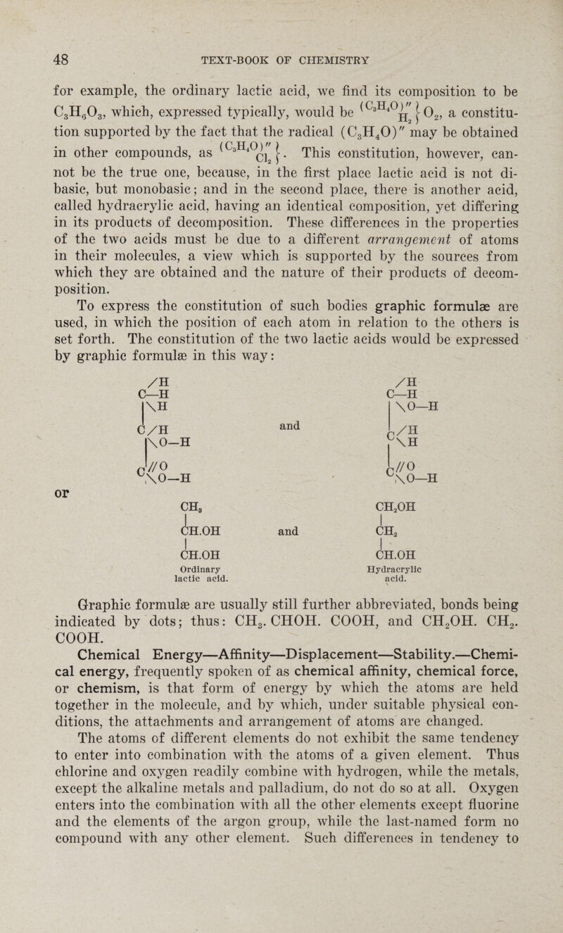 for example, the ordinary lactic acid, we find its composition to be C3H0O3, which, expressed typically, would be j 02, a constitu¬ tion supported by the fact that the radical (C3H40) may be obtained in other compounds, as (CsH4°ci2[. This constitution, however, can¬ not be the true one, because, in the first place lactic acid is not di¬ basic, but monobasic; and in the second place, there is another acid, called hydracrylic acid, having an identical composition, yet differing in its products of decomposition. These differences in the properties of the two acids must be due to a different arrangement of atoms in their molecules, a view which is supported by the sources from which they are obtained and the nature of their products of decom¬ position. To express the constitution of such bodies graphic formulae are used, in which the position of each atom in relation to the others is set forth. The constitution of the two lactic acids would be expressed by graphic formulas in this way: or /h C—H |\H C/H \0—H C w/o \0—H CH3 (^H.< .OH I CH.OH and and /H C—H \0—H ,,/H C\H C //O \0—H ch2oh i ch2 I CH.OH Ordinary lactic acid. Hydracrylic acid. Graphic formulae are usually still further abbreviated, bonds being indicated by dots; thus: CH3. CHOH. COOH, and CH2OH. CH2. COOH. Chemical Energy—Affinity—Displacement—Stability.—Chemi¬ cal energy, frequently spoken of as chemical affinity, chemical force, or chemism, is that form of energy by which the atoms are held together in the molecule, and by which, under suitable physical con¬ ditions, the attachments and arrangement of atoms are changed. The atoms of different elements do not exhibit the same tendency to enter into combination with the atoms of a given element. Thus chlorine and oxygen readily combine with hydrogen, while the metals, except the alkaline metals and palladium, do not do so at all. Oxygen enters into the combination with all the other elements except fluorine and the elements of the argon group, while the last-named form no compound with any other element. Such differences in tendency to