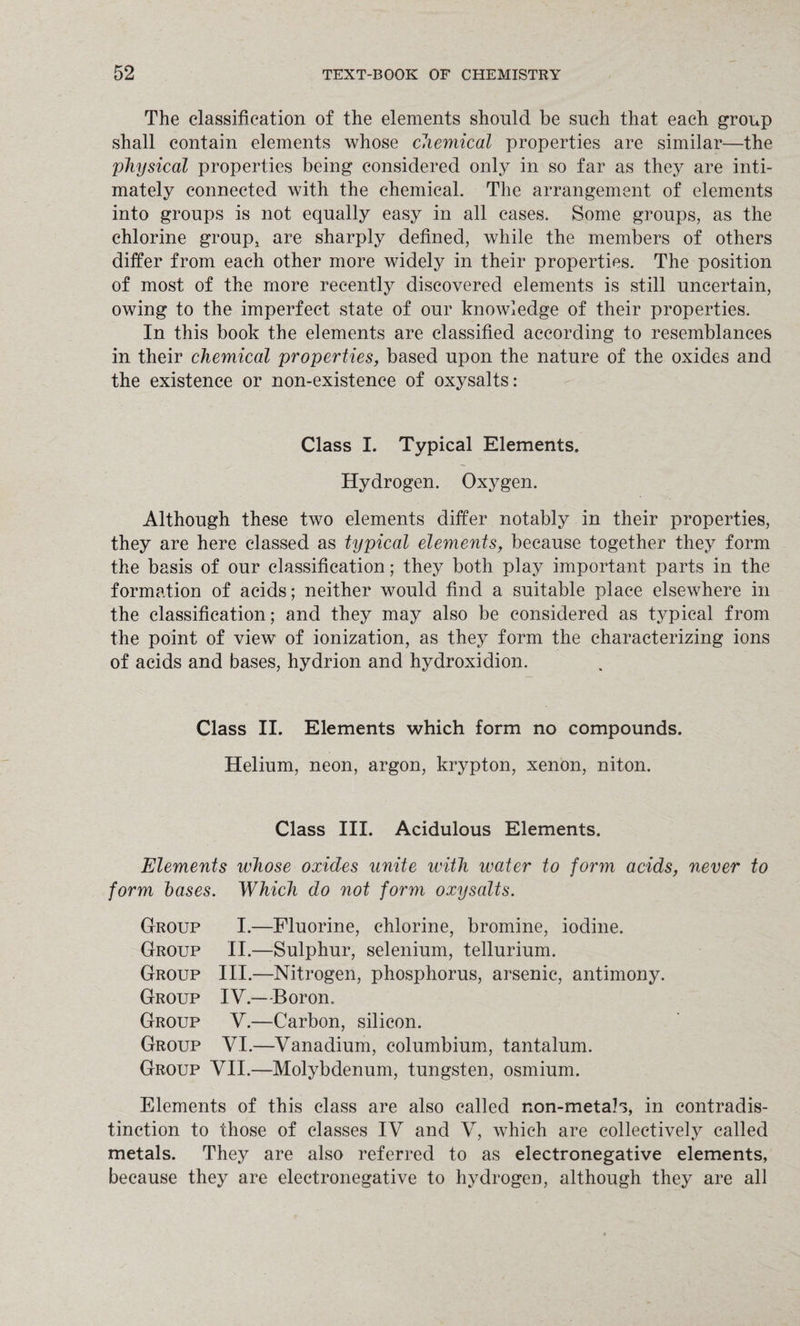 The classification of the elements should be such that each group shall contain elements whose chemical properties are similar—the 'physical properties being considered only in so far as they are inti¬ mately connected with the chemical. The arrangement of elements into groups is not equally easy in all cases. Some groups, as the chlorine group, are sharply defined, while the members of others differ from each other more widely in their properties. The position of most of the more recently discovered elements is still uncertain, owing to the imperfect state of our knowledge of their properties. In this book the elements are classified according to resemblances in their chemical properties, based upon the nature of the oxides and the existence or non-existence of oxysalts: Class I. Typical Elements. Hydrogen. Oxygen. Although these two elements differ notably in their properties, they are here classed as typical elements, because together they form the basis of our classification; they both play important parts in the formation of acids; neither would find a suitable place elsewhere in the classification; and they may also be considered as typical from the point of view of ionization, as they form the characterizing ions of acids and bases, hydrion and hydroxidion. Class II. Elements which form no compounds. Helium, neon, argon, krypton, xenon, niton. Class III. Acidulous Elements. Elements whose oxides unite with water to form acids, never to form bases. Which do not form oxysalts. Group I.—Fluorine, chlorine, bromine, iodine. Group II.—Sulphur, selenium, tellurium. Group III.—Nitrogen, phosphorus, arsenic, antimony. Group IV.—Boron. Group V.—Carbon, silicon. Group YI.—Vanadium, columbium, tantalum. Group YII.—Molybdenum, tungsten, osmium. Elements of this class are also called non-metab, in contradis¬ tinction to those of classes IV and V, which are collectively called metals. They are also referred to as electronegative elements, because they are electronegative to hydrogen, although they are all