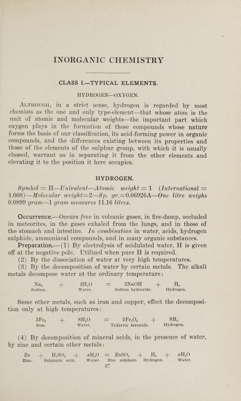 INORGANIC CHEMISTRY CLASS I.—TYPICAL ELEMENTS. HYDROGEN—OXYGEN. Although, in a strict sense, hydrogen is regarded by most chemists as the one and only type-element—that whose atom is the unit of atomic and molecular weights—the important part which °xygen plays in the formation of those compounds whose nature forms the basis of our classification, its acid-forming power in organic compounds, and the differences existing between its properties and those of the elements of the sulphur group, with which it is usually classed, warrant us in separating it from the other elements and elevating it to the position it here occupies. HYDROGEN. Symbol — H—Univalent—Atomic weight — 1 (International — 1.008)—Molecular weight—1—Sp. pr.=0.06926A—One litre weighs 0.0899 gram—1 grain measures 11.16 litres. Occurrence.—Occurs free in volcanic gases, in fire-damp, occluded in meteorites, in the gases exhaled from the lungs, and in those of the stomach and intestine. In combination in water, acids, hydrogen sulphide, ammoniacal compounds, and in many organic substances. Preparation.— (1) By electrolysis of acidulated water, H is given off at the negative pole. Utilized when pure H is required. (2) By the dissociation of water at very high temperatures. (3) By the decomposition of water by certain metals. The alkali metals decompose water at the ordinary temperature: Na2 -f 2H20 = 2NaOH -f H2 Sodium. Water. Sodium hydroxide. Hydrogen. Some other metals, such as iron and copper, effect the decomposi¬ tion only at high temperatures: 3Fe2 + 8H20 = 2Fe304 -f 8H2 Iron. Water. Triferric teroxide. Hydrogen. (4) By decomposition of mineral acids, in the presence of water, by zinc and certain other metals: Zn + H2S04 + xll,0 = ZnS04 + H2 4- a?H20 Zinc. Sulphuric acid. Water. Zinc sulphate. Hydrogen. Water.