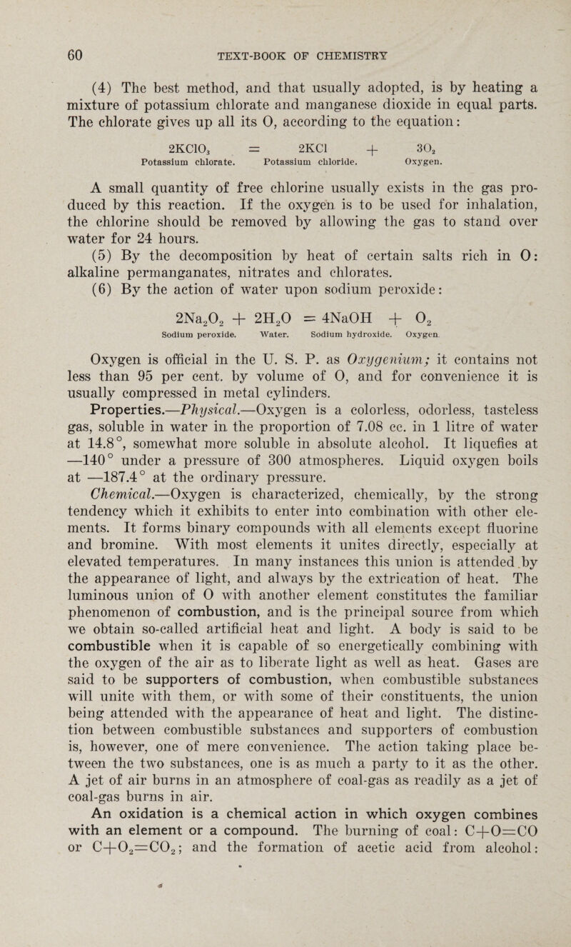 (4) The best method, and that usually adopted, is by heating a mixture of potassium chlorate and manganese dioxide in equal parts. The chlorate gives up all its 0, according to the equation: 2KC103 = 2KC1 + 302 Potassium chlorate. Potassium chloride. Oxygen. A small quantity of free chlorine usually exists in the gas pro¬ duced by this reaction. If the oxygen is to be used for inhalation, the chlorine should be removed by allowing the gas to stand over water for 24 hours. (5) By the decomposition by heat of certain salts rich in 0: alkaline permanganates, nitrates and chlorates. (6) By the action of water upon sodium peroxide: 2Na202 + 2H20 == 4NaOH + 02 Sodium peroxide. Water. Sodium hydroxide. Oxygen. Oxygen is official in the U. S. P. as Oxygenium; it contains not less than 95 per cent, by volume of 0, and for convenience it is usually compressed in metal cylinders. Properties.—Physical.—Oxygen is a colorless, odorless, tasteless gas, soluble in water in the proportion of 7.08 cc. in 1 litre of water at 14.8°, somewhat more soluble in absolute alcohol. It liquefies at —140° under a pressure of 300 atmospheres. Liquid oxygen boils at —187.4° at the ordinary pressure. Chemical.—Oxygen is characterized, chemically, by the strong tendency which it exhibits to enter into combination with other ele¬ ments. It forms binary compounds with all elements except fluorine and bromine. With most elements it unites directly, especially at elevated temperatures. In many instances this union is attended by the appearance of light, and always by the extrication of heat. The luminous union of 0 with another element constitutes the familiar phenomenon of combustion, and is the principal source from which we obtain so-called artificial heat and light. A body is said to be combustible when it is capable of so energetically combining with the oxygen of the air as to liberate light as well as heat. Gases are said to be supporters of combustion, when combustible substances will unite with them, or with some of their constituents, the union being attended with the appearance of heat and light. The distinc¬ tion between combustible substances and supporters of combustion is, however, one of mere convenience. The action taking place be¬ tween the two substances, one is as much a party to it as the other. A jet of air burns in an atmosphere of coal-gas as readily as a jet of coal-gas burns in air. An oxidation is a chemical action in which oxygen combines with an element or a compound. The burning of coal: C-}-0=C0 or C+02=C02; and the formation of acetic acid from alcohol: