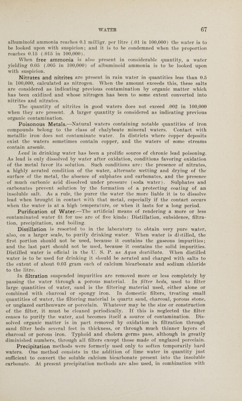 albuminoid ammonia reaches 0.1 milligr. per litre (.01 in 100,000) the water is to be looked upon with suspicion; arid it is to be condemned when the proportion reaches 0.15 (.015 in 100,000). When free ammonia is also present in considerable quantity, a water yielding 0.05 (.005 in 100,000) of albuminoid ammonia is to be looked upon with suspicion. Nitrates and nitrites are present in rain water in quantities less than 0.5 in 100,000, calculated as nitrogen. When the amount exceeds this, these salts are considered as indicating previous contamination by organic matter which has been oxidized and whose nitrogen has been to some extent converted into nitrites and nitrates. The quantity of nitrites in good waters does not exceed .002 in 100,000 when they are present. A larger quantity is considered as indicating previous organic contamination. Poisonous Metals.—Natural waters containing notable quantities of iron compounds belong to the class of chalybeate mineral waters. Contact with metallic iron does not contaminate water. In districts where copper deposits exist the waters sometimes contain copper, and the waters of some streams contain arsenic. Lead in drinking water has been a prolific source of chronic lead poisoning. As lead is only dissolved by water after oxidation, conditions favoring oxidation of the metal favor its solution. Such conditions are: the presence of nitrates, a highly aerated condition of the water, alternate wetting and drying of the surface of the metal, the absence of sulphates and carbonates, and the presence of much carbonic acid dissolved under pressure (soda water). Sulphates and carbonates prevent solution by the formation of a protecting coating of an insoluble salt. As a rule, the purer the water the more liable it is to dissolve lead when brought in contact with that metal, especially if the contact occurs when the water is at a high temperature, or when it lasts for a long period. Purification of Water.—The artificial means of rendering a more or less contaminated water fit for use are of five kinds: Distillation, subsidence, filtra¬ tion, precipitation, and boiling. Distillation is resorted to in the laboratory to obtain very pure water, also, on a larger scale, to purify drinking water. When water is distilled, the first portion should not be used, because it contains the gaseous impurities; and the last part should not be used, because it contains the solid impurities. Distilled water is official in the U. S. P. as Aqua destillata. When distilled water is to be used for drinking it should be aerated and charged with salts to the extent of about 0.03 gram each of calcium bicarbonate and sodium chloride to the litre. In filtration suspended impurities are removed more or less completely by passing the water through a porous material. In filter beds, used to filter large quantities of water, sand is the filtering material used, either alone or combined with charcoal or spongy iron. In domestic filters, treating small quantities of water, the filtering material is quartz sand, charcoal, porous stone, or unglazed earthenware or porcelain. Whatever may be the size or construction of the filter, it must be cleaned periodically. If this is neglected the filter ceases to purify the water, and becomes itself a source of contamination. Dis¬ solved organic matter is in part removed by oxidation in filtration through sand filter beds several feet in thickness, or through much thinner layers of charcoal or porous iron. Typhoid and cholera germs pass, although in greatly diminished numbers, through all filters except those made of unglazed porcelain. Precipitation methods were formerly used only to soften temporarily hard waters. One method consists in the addition of lime water in quantity just sufficient to convert the soluble calcium bicarbonate present into the insoluble carbonate. At present precipitation methods are also used, in combination with