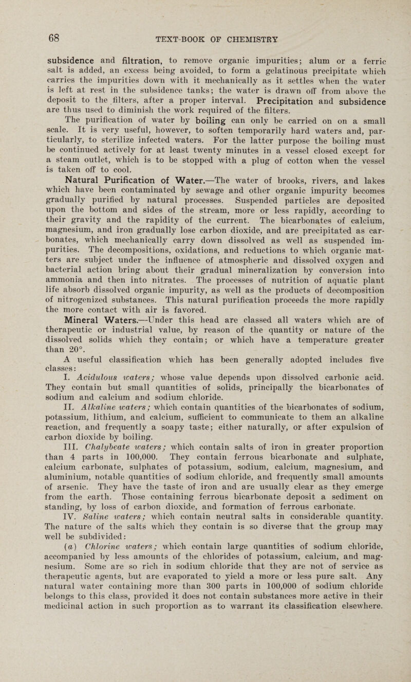 subsidence and filtration, to remove organic impurities; alum or a ferric salt is added, an excess being avoided, to form a gelatinous precipitate which carries the impurities down with it mechanically as it settles when the water is left at rest in the subsidence tanks; the water is drawn off from above the deposit to the filters, after a proper interval. Precipitation and subsidence are thus used to diminish the work required of the filters. The purification of water by boiling can only be carried on on a small scale. It is very useful, however, to soften temporarily hard waters and, par¬ ticularly, to sterilize infected waters. For the latter purpose the boiling must be continued actively for at least twenty minutes in a vessel closed except for a steam outlet, which is to be stopped with a plug of cotton when the vessel is taken off to cool. Natural Purification of Water.—The water of brooks, rivers, and lakes which have been contaminated by sewage and other organic impurity becomes gradually purified by natural processes. Suspended particles are deposited upon the bottom and sides of the stream, more or less rapidly, according to their gravity and the rapidity of the current. The bicarbonates of calcium, magnesium, and iron gradually lose carbon dioxide, and are precipitated as car¬ bonates, which mechanically carry down dissolved as well as suspended im¬ purities. The decompositions, oxidations, and reductions to which organic mat¬ ters are subject under the influence of atmospheric and dissolved oxygen and bacterial action bring about their gradual mineralization by conversion into ammonia and then into nitrates. The processes of nutrition of aquatic plant life absorb dissolved organic impurity, as well as the products of decomposition of nitrogenized substances. This natural purification proceeds the more rapidly the more contact with air is favored. Mineral Waters.—Under this head are classed all waters which are of therapeutic or industrial value, by reason of the quantity or nature of the dissolved solids which they contain; or which have a temperature greater than 20°. A useful classification which has been generally adopted includes five classes: I. Acidulous icaters; whose value depends upon dissolved carbonic acid. They contain but small quantities of solids, principally the bicarbonates of sodium and calcium and sodium chloride. II. Alkaline waters; which contain quantities of the bicarbonates of sodium, potassium, lithium, and calcium, sufficient to communicate to them an alkaline reaction, and frequently a soapy taste; either naturally, or after expulsion of carbon dioxide by boiling. III. Chalybeate waters; which contain salts of iron in greater proportion than 4 parts in 100,000. They contain ferrous bicarbonate and sulphate, calcium carbonate, sulphates of potassium, sodium, calcium, magnesium, and aluminium, notable quantities of sodium chloride, and frequently small amounts of arsenic. They have the taste of iron and are usually clear as they emerge from the earth. Those containing ferrous bicarbonate deposit a sediment on standing, by loss of carbon dioxide, and formation of ferrous carbonate. IV. Saline waters; which contain neutral salts in considerable quantity. The nature of the salts which they contain is so diverse that the group may well be subdivided: (a) Chlorine waters; which contain large quantities of sodium chloride, accompanied by less amounts of the chlorides of potassium, calcium, and mag¬ nesium. Some are so rich in sodium chloride that they are not of service as therapeutic agents, but are evaporated to yield a more or less pure salt. Any natural water containing more than 300 parts in 100,000 of sodium chloride belongs to this class, provided it does not contain substances more active in their medicinal action in such proportion as to warrant its classification elsewhere.