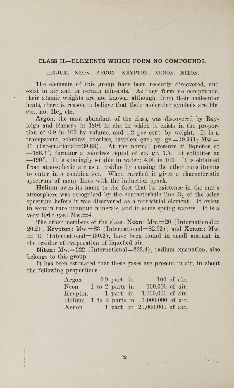 CLASS II—ELEMENTS WHICH FORM NO COMPOUNDS. HELIUM. NEON. ARGON. KRYPTON. XENON. NITON. The elements of this group have been recently discovered, and exist in air and in certain minerals. As they form no compounds, their atomic weights are not known, although, from their molecular heats, there is reason to believe that their molecular symbols are He, etc., not He2, etc. Argon, the most abundant of the class, was discovered by Ray¬ leigh and Ramsay in 1894 in air, in which it exists in the propor¬ tion of 0.9 in 100 by volume, and 1.2 per cent, by weight. It is a transparent, colorless, odorless, tasteless gas; sp. gr.=19.941; Mw.= 40 (International=39.88). At the normal pressure it liquefies at —186.9°, forming a colorless liquid of sp. gr. 1.5. It solidifies at —190°. It is sparingly soluble in water: 4.05 in 100. It is obtained from atmospheric air as a residue by causing the other constituents to enter into combination. When rarefied it gives a characteristic spectrum of many lines with the induction spark. Helium owes its name to the fact that its existence in the sun’s atmosphere was recognized by the characteristic line D3 of the solar spectrum before it was discovered as a terrestrial element. It exists in certain rare uranium minerals, and in some spring waters. It is a very light gas: Mw.=4. The other members of the class: Neon: Mw.=20 (International 20.2) ; Krypton: Mw.=83 (International=82.92) ; and Xenon: Mw. =130 (International=130.2), have been found in small amount in the residue of evaporation of liquefied air. Niton: Mw.=222 (International=222.4), radium emanation, also belongs to this group. It has been estimated that these gases are present in air, in about the following proportions: Argon 0.9 part in 100 of air. Neon 1 to 2 parts in 100,000 of air. Krypton 1 part in 1,000,000 of air. Helium 1 to 2 parts in 1,000,000 of air. Xenon 1 part in 20,000,000 of air.