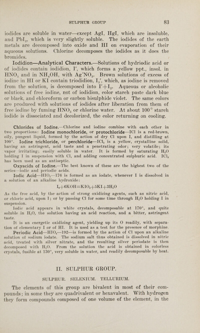 iodides are soluble in water—except Agl, Hgl, which are insoluble, and Pbl2, which is very slightly soluble. The iodides of the earth metals are decomposed into oxide and HI on evaporation of their aqueous solutions. Chlorine decomposes the iodides as it does the bromides. Iodidion—Analytical Characters.—Solutions of hydriodic acid or of iodides contain iodidion, I', which forms a yellow ppt., insol. in HNOa and in NH4OH, with Ag’N03. Brown solutions of excess of iodine in HI or KI contain triodidion, I3', which, as iodine is removed from the solution, is decomposed into I'-j-I2. Aqueous or alcoholic solutions of free iodine, not of iodidion, color starch paste dark blue or black, and chloroform or carbon bisulphide violet. The same colors are produced with solutions of iodides after liberation from them of free iodine by fuming HN03 or chlorine water. At about 100° starch iodide is dissociated and decolorized, the color returning on cooling. Chlorides of Iodine.—Chlorine and iodine combine with each other in two proportions: Iodine monochloride, or protochloride—IC1 is a red-brown, oily, pungent liquid, formed by the action of dry Cl upon I, and distilling at 100°. Iodine trichloride, or perchloride—IC13 is a yellow, crystalline solid, having an astringent, acid taste and a penetrating odor; very volatile; its vapor irritating; easily soluble in water. It is formed by saturating H20 holding I in suspension with Cl, and adding concentrated sulphuric acid. IC13 has been used as an antiseptic. Oxyacids of Iodine.—The best known of these are the highest two of the series—iodic and periodic acids. Iodic Acid—HI03—176 is formed as an iodate, whenever I is dissolved in a solution of an alkaline hydroxide: I0+6KOH=KIO3+5KI-f3H2O As the free acid, by the action of strong oxidizing agents, such as nitric acid, or chloric acid, upon I; or by passing Cl for some time through H20 holding I in suspension. Iodic acid appears in white crystals, decomposable at 170°, and quite soluble in H20, the solution having an acid reaction, and a bitter, astringent taste. It is an energetic oxidizing agent, yielding up its O readily, with separa¬ tion of elementary I or of HI. It is used as a test for the presence of morphine. Periodic Acid—HI04—192—is formed by the action of Cl upon an alkaline solution of sodium iodate. The sodium salt thus obtained is dissolved in nitric acid, treated with silver nitrate, and the resulting silver periodate is then decomposed with I120. From the solution the acid is obtained in colorless crystals, fusible at 130°, very soluble in water, and readily decomposable by heat. II. SULPHUR GROUP. SULPHUR. SELENIUM. TELLURIUM. The elements of this group are bivalent in most of their com¬ pounds ; in some they are quadrivalent or hexavalent. With hydrogen they form compounds composed of one volume of the element, in the