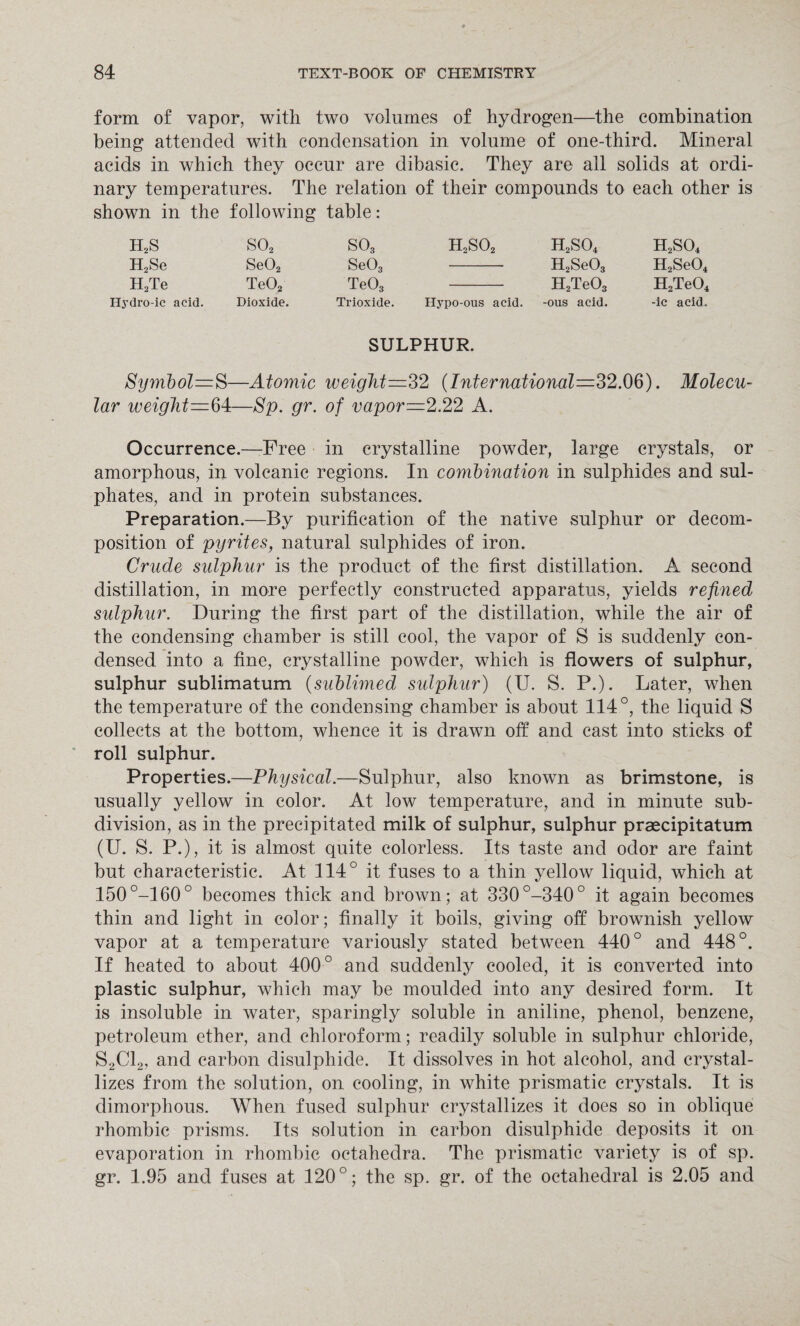 form of vapor, witli two volumes of hydrogen—the combination being attended with condensation in volume of one-third. Mineral acids in which they occur are dibasic. They are all solids at ordi¬ nary temperatures. The relation of their compounds to each other is shown in the following table: H2S S02 H2Se Se02 H2Te Te02 Ilydro-ic acid. Dioxide. so3 h2so2 Se03 - Te03 - Trioxide. Hypo-ous acid. h2so4 h2so4 H2Se03 H2Se04 H2Te03 H2Te04 -ous acid. -ic acid. SULPHUR. Symbol—S—Atomic weight—32 {International—32.06). Molecu¬ lar weight=64—Sp. gr. of vapor—2.22 A. Occurrence.—-Free in crystalline powder, large crystals, or amorphous, in volcanic regions. In combination in sulphides and sul¬ phates, and in protein substances. Preparation.—By purification of the native sulphur or decom¬ position of pyrites, natural sulphides of iron. Crude sulphur is the product of the first distillation. A second distillation, in more perfectly constructed apparatus, yields refined sulphur. During the first part of the distillation, while the air of the condensing chamber is still cool, the vapor of S is suddenly con¬ densed into a fine, crystalline powder, which is flowers of sulphur, sulphur sublimatum {sublimed sulphur) (U. S. P.). Later, when the temperature of the condensing chamber is about 114°, the liquid S collects at the bottom, whence it is drawn off and cast into sticks of roll sulphur. Properties.—Physical.—Sulphur, also known as brimstone, is usually yellow in color. At low temperature, and in minute sub¬ division, as in the precipitated milk of sulphur, sulphur praecipitatum (U. S. P.), it is almost quite colorless. Its taste and odor are faint but characteristic. At 114° it fuses to a thin yellow liquid, which at 150°-160° becomes thick and brown; at 330°-340° it again becomes thin and light in color; finally it boils, giving off brownish yellow vapor at a temperature variously stated between 440° and 448°. If heated to about 400° and suddenly cooled, it is converted into plastic sulphur, which may be moulded into any desired form. It is insoluble in water, sparingly soluble in aniline, phenol, benzene, petroleum ether, and chloroform; readily soluble in sulphur chloride, S2C12, and carbon disulphide. It dissolves in hot alcohol, and crystal¬ lizes from the solution, on cooling, in white prismatic crystals. It is dimorphous. When fused sulphur crystallizes it does so in oblique rhombic prisms. Its solution in carbon disulphide deposits it on evaporation in rhombic octahedra. The prismatic variety is of sp. gr. 1.95 and fuses at 120°; the sp. gr. of the octahedral is 2.05 and