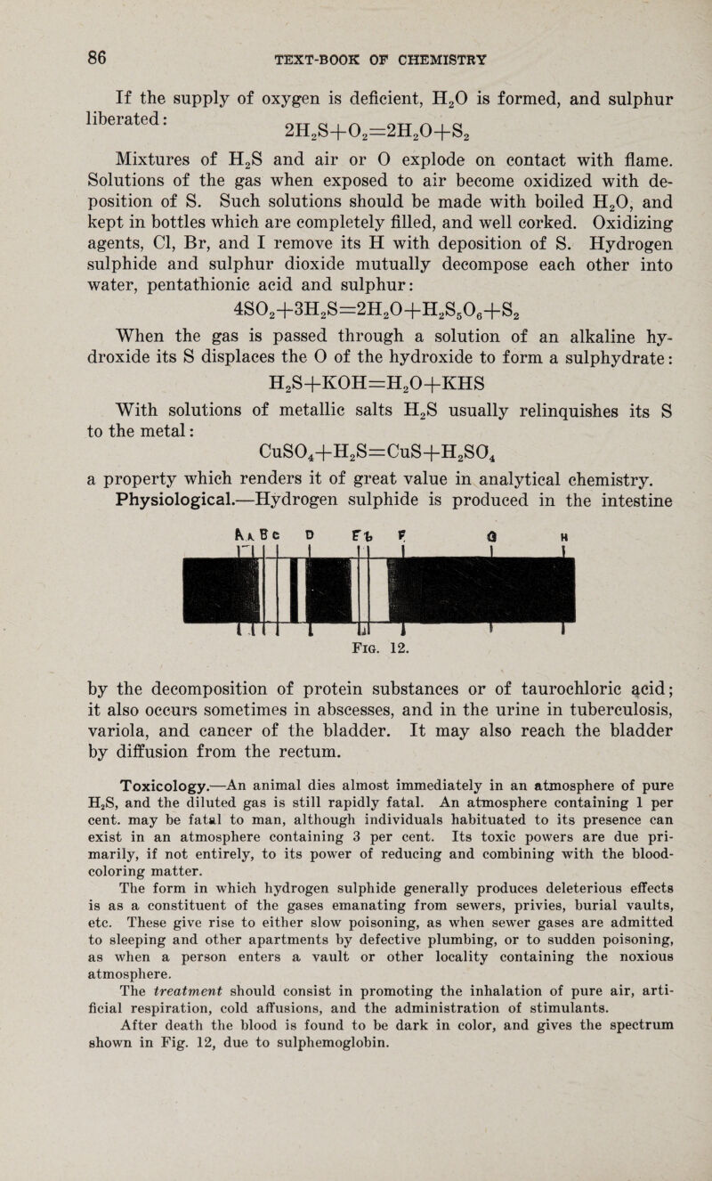 If the supply of oxygen is deficient, H20 is formed, and sulphur liberated: 2H2S+02=2H20+S2 Mixtures of H2S and air or 0 explode on contact with flame. Solutions of the gas when exposed to air become oxidized with de¬ position of S. Such solutions should be made with boiled H20, and kept in bottles which are completely filled, and well corked. Oxidizing agents, Cl, Br, and I remove its H with deposition of S. Hydrogen sulphide and sulphur dioxide mutually decompose each other into water, pentathionic acid and sulphur: 4S02+3H2S=2H20+H2S506+S2 When the gas is passed through a solution of an alkaline hy¬ droxide its S displaces the 0 of the hydroxide to form a sulphydrate: h2s+koh=h2o+khs With solutions of metallic salts H2S usually relinquishes its S to the metal: CuS04+H2S=CuS+H2S04 a property which renders it of great value in analytical chemistry. Physiological.—Hydrogen sulphide is produced in the intestine &A BCD Ft» p o H Fig. 12. by the decomposition of protein substances or of taurochloric acid; it also occurs sometimes in abscesses, and in the urine in tuberculosis, variola, and cancer of the bladder. It may also reach the bladder by diffusion from the rectum. Toxicology.—An animal dies almost immediately in an atmosphere of pure H2S, and the diluted gas is still rapidly fatal. An atmosphere containing 1 per cent, may be fatal to man, although individuals habituated to its presence can exist in an atmosphere containing 3 per cent. Its toxic powers are due pri¬ marily, if not entirely, to its power of reducing and combining with the blood¬ coloring matter. The form in which hydrogen sulphide generally produces deleterious effects is as a constituent of the gases emanating from sewers, privies, burial vaults, etc. These give rise to either slow poisoning, as when sewer gases are admitted to sleeping and other apartments by defective plumbing, or to sudden poisoning, as when a person enters a vault or other locality containing the noxious atmosphere. The treatment should consist in promoting the inhalation of pure air, arti¬ ficial respiration, cold affusions, and the administration of stimulants. After death the blood is found to be dark in color, and gives the spectrum shown in Fig. 12, due to sulphemoglobin.