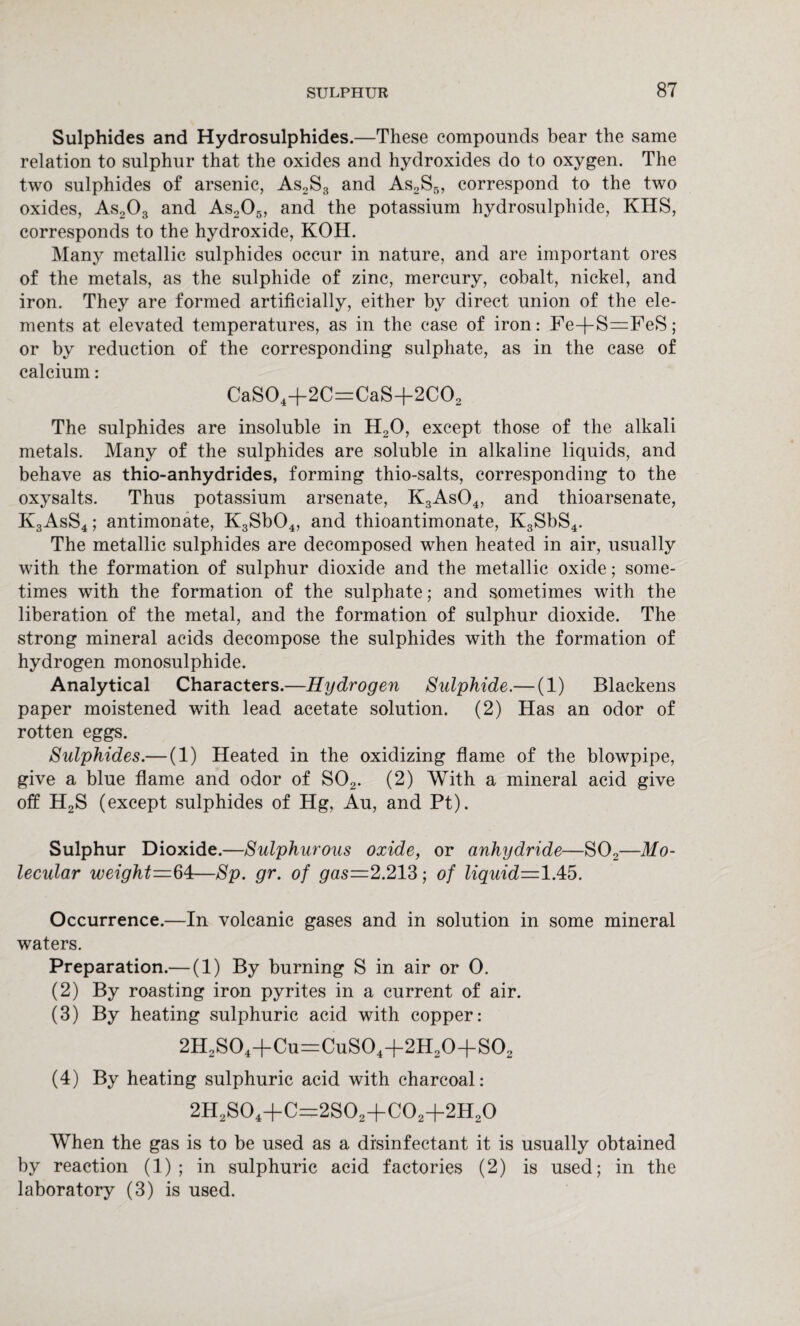 Sulphides and Hydrosulphides.—These compounds bear the same relation to sulphur that the oxides and hydroxides do to oxygen. The two sulphides of arsenic, As2S3 and As2S5, correspond to the two oxides, As203 and As205, and the potassium hydrosulphide, KHS, corresponds to the hydroxide, KOH. Many metallic sulphides occur in nature, and are important ores of the metals, as the sulphide of zinc, mercury, cobalt, nickel, and iron. They are formed artificially, either by direct union of the ele¬ ments at elevated temperatures, as in the case of iron: Fe+S=FeS; or by reduction of the corresponding sulphate, as in the case of calcium: CaS04+2C=CaS+2C02 The sulphides are insoluble in H20, except those of the alkali metals. Many of the sulphides are soluble in alkaline liquids, and behave as thio-anhydrides, forming thio-salts, corresponding to the oxysalts. Thus potassium arsenate, K3As04, and thioarsenate, K3AsS4 ; antimonate, K3Sb04, and thioantimonate, K3SbS4. The metallic sulphides are decomposed when heated in air, usually with the formation of sulphur dioxide and the metallic oxide; some¬ times with the formation of the sulphate; and sometimes with the liberation of the metal, and the formation of sulphur dioxide. The strong mineral acids decompose the sulphides with the formation of hydrogen monosulphide. Analytical Characters.—Hydrogen Sulphide.— (1) Blackens paper moistened with lead acetate solution. (2) Has an odor of rotten eggs. Sulphides.— (1) Heated in the oxidizing flame of the blowpipe, give a blue flame and odor of S02. (2) With a mineral acid give off H2S (except sulphides of Hg, Au, and Pt). Sulphur Dioxide.—Sulphurous oxide, or anhydride—S02—Mo¬ lecular weight=64—Sp. gr. of gas—2.213; of liquid—lAb. Occurrence.—In volcanic gases and in solution in some mineral waters. Preparation.— (1) By burning S in air or 0. (2) By roasting iron pyrites in a current of air. (3) By heating sulphuric acid with copper: 2H2S04+Cu=CuS04+2H20+S02 (4) By heating sulphuric acid with charcoal: 2H2S04+C=2S02+C02+2H20 When the gas is to be used as a disinfectant it is usually obtained by reaction (1) ; in sulphuric acid factories (2) is used; in the laboratory (3) is used.