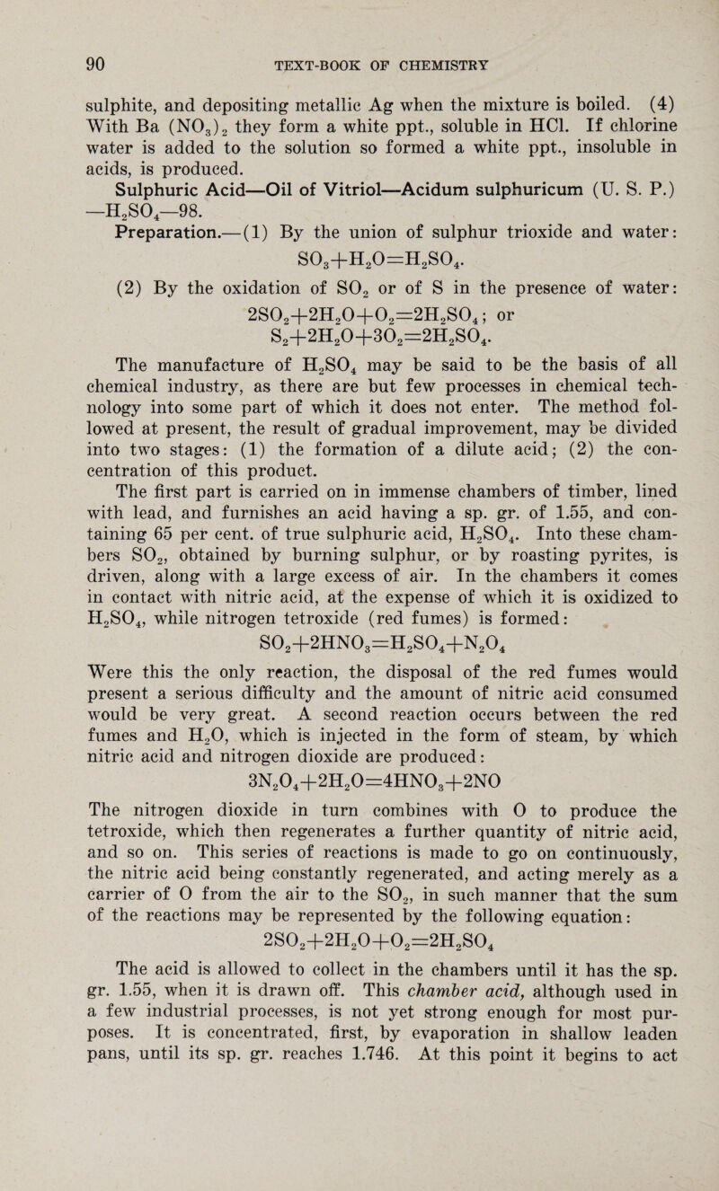 sulphite, and depositing metallic Ag when the mixture is boiled. (4) With Ba (N03)2 they form a white ppt., soluble in HC1. If chlorine water is added to the solution so formed a white ppt., insoluble in acids, is produced. Sulphuric Acid—Oil of Vitriol—Acidum sulphuricum (U. S. P.) —H2SO —98. Preparation.— (1) By the union of sulphur trioxide and water: S03+H20=H2S04. (2) By the oxidation of S02 or of S in the presence of water: 2S02+2H20+02=2H2S04; or S2+2H20+302=2H2S04. The manufacture of H2S04 may be said to be the basis of all chemical industry, as there are but few processes in chemical tech¬ nology into some part of which it does not enter. The method fol¬ lowed at present, the result of gradual improvement, may be divided into two stages: (1) the formation of a dilute acid; (2) the con¬ centration of this product. The first part is carried on in immense chambers of timber, lined with lead, and furnishes an acid having a sp. gr. of 1.55, and con¬ taining 65 per cent, of true sulphuric acid, H2S04. Into these cham¬ bers S02, obtained by burning sulphur, or by roasting pyrites, is driven, along with a large excess of air. In the chambers it comes in contact with nitric acid, at the expense of which it is oxidized to H2S04, while nitrogen tetroxide (red fumes) is formed: S02+2HN03=H2S04+N204 Were this the only reaction, the disposal of the red fumes would present a serious difficulty and the amount of nitric acid consumed would be very great. A second reaction occurs between the red fumes and H20, which is injected in the form of steam, by which nitric acid and nitrogen dioxide are produced: 3N204+2H20=4HN03+2N0 The nitrogen dioxide in turn combines with 0 to produce the tetroxide, which then regenerates a further quantity of nitric acid, and so on. This series of reactions is made to go on continuously, the nitric acid being constantly regenerated, and acting merely as a carrier of 0 from the air to the S02, in such manner that the sum of the reactions may be represented by the following equation: 2S02+2H20+02=2H2S04 The acid is allowed to collect in the chambers until it has the sp. gr. 1.55, when it is drawn off. This chamber acid, although used in a few industrial processes, is not yet strong enough for most pur¬ poses. It is concentrated, first, by evaporation in shallow leaden pans, until its sp. gr. reaches 1.746. At this point it begins to act