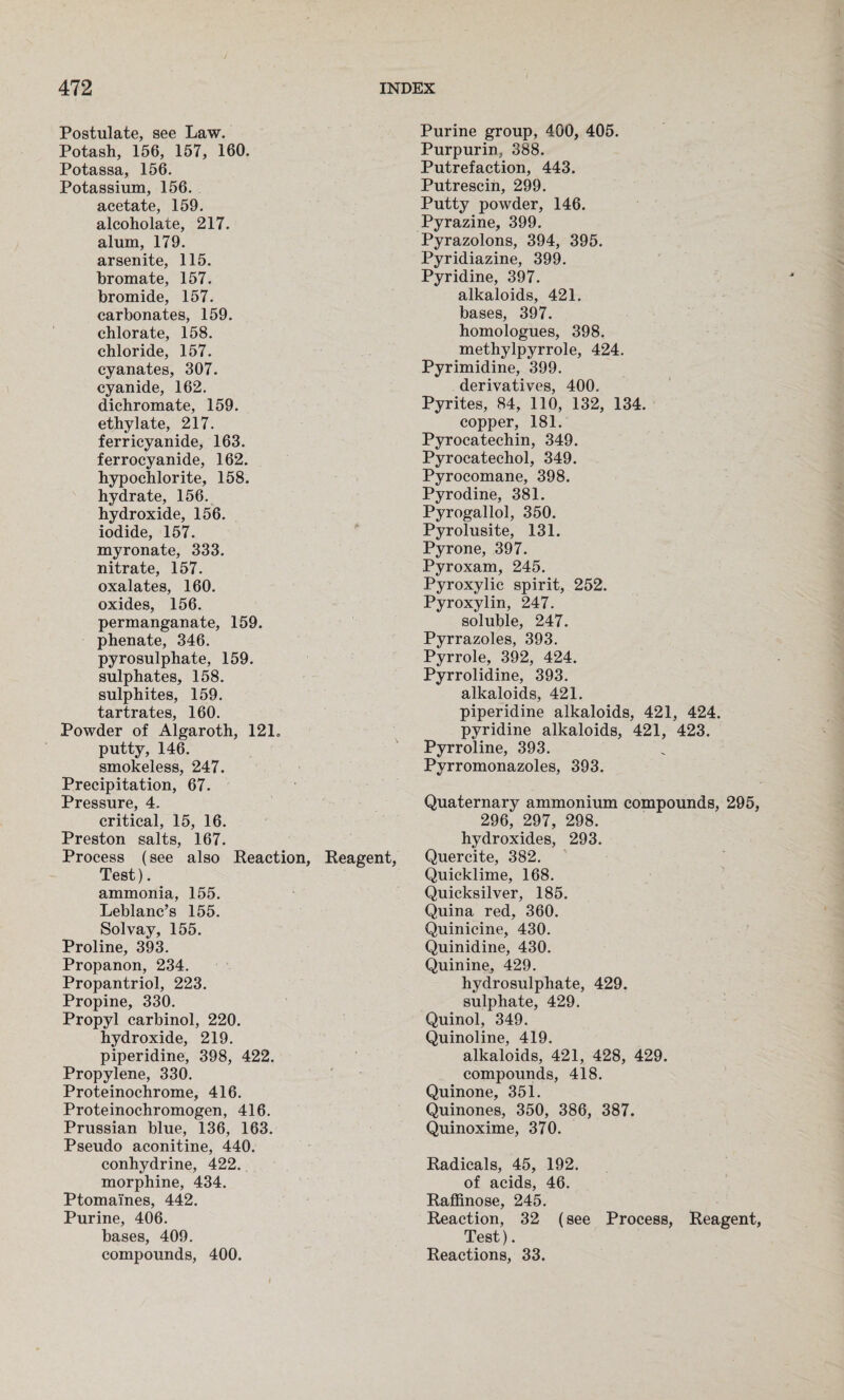 Postulate, see Law. Potash, 156, 157, 160. Potassa, 156. Potassium, 156. acetate, 159. alcoholate, 217. alum, 179. arsenite, 115. bromate, 157. bromide, 157. carbonates, 159. chlorate, 158. chloride, 157. cyanates, 307. cyanide, 162. dichromate, 159. ethylate, 217. ferricyanide, 163. ferrocyanide, 162. hypochlorite, 158. hydrate, 156. hydroxide, 156. iodide, 157. myronate, 333. nitrate, 157. oxalates, 160. oxides, 156. permanganate, 159. phenate, 346. pyrosulphate, 159. sulphates, 158. sulphites, 159. tartrates, 160. Powder of Algaroth, 121„ putty, 146. smokeless, 247. Precipitation, 67. Pressure, 4. critical, 15, 16. Preston salts, 167. Process (see also Reaction, Reagent, Test). ammonia, 155. Leblanc’s 155. Solvay, 155. Proline, 393. Propanon, 234. Propantriol, 223. Propine, 330. Propyl carbinol, 220. hydroxide, 219. piperidine, 398, 422. Propylene, 330. Proteinochrome, 416. Proteinochromogen, 416. Prussian blue, 136, 163. Pseudo aconitine, 440. conhydrine, 422. morphine, 434. Ptomaines, 442. Purine, 406. bases, 409. compounds, 400. Purine group, 400, 405. Purpurin, 388. Putrefaction, 443. Putrescin, 299. Putty powder, 146. Pyrazine, 399. Pyrazolons, 394, 395. Pyridiazine, 399. Pyridine, 397. alkaloids, 421. bases, 397. homologues, 398. methylpyrrole, 424. Pyrimidine, 399. derivatives, 400. Pyrites, 84, 110, 132, 134. copper, 181. Pyrocatechin, 349. Pyrocatechol, 349. Pyrocomane, 398. Pyrodine, 381. Pyrogallol, 350. Pyrolusite, 131. Pyrone, 397. Pyroxam, 245. Pyroxylic spirit, 252. Pyroxylin, 247. soluble, 247. Pyrrazoles, 393. Pyrrole, 392, 424. Pyrrolidine, 393. alkaloids, 421. piperidine alkaloids, 421, 424. pyridine alkaloids, 421, 423. Pyrroline, 393. Pyrromonazoles, 393. Quaternary ammonium compounds, 295, 296, 297, 298. hydroxides, 293. Quercite, 382. Quicklime, 168. Quicksilver, 185. Quina red, 360. Quinicine, 430. Quinidine, 430. Quinine, 429. hydrosulphate, 429. sulphate, 429. Quinol, 349. Quinoline, 419. alkaloids, 421, 428, 429. compounds, 418. Quinone, 351. Quinones, 350, 386, 387. Quinoxime, 370. Radicals, 45, 192. of acids, 46. Raffinose, 245. Reaction, 32 (see Process, Reagent, Test). Reactions, 33.