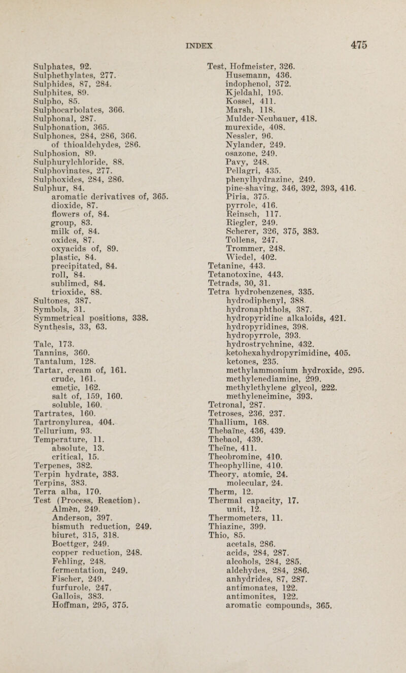 Sulphates, 92. Sulphethylates, 277. Sulphides, 87, 284. Sulphites, 89. Sulpho, 85. Sulphocarbolates, 3G6. Sulphonal, 287. Sulphonation, 365. Sulphones, 284, 286, 366. of thioaldehydes, 286. Sulphosion, 89. Sulphurylchloride, 88. Sulphovinates, 277. Sulphoxides, 284, 286. Sulphur, 84. aromatic derivatives of, 365. dioxide, 87. flowers of, 84. group, 83. milk of, 84. oxides, 87. oxyacids of, 89. plastic, 84. precipitated, 84. roll, 84. sublimed, 84. trioxide, 88. Sultones, 387. Symbols, 31. Symmetrical positions, 338. Synthesis, 33, 63. Talc, 173. Tannins, 360. Tantalum, 128. Tartar, cream of, 161. crude, 161. emetic, 162. salt of, 159, 160. soluble, 160. Tartrates, 160. Tartronylurea, 404. Tellurium, 93. Temperature, 11. absolute, 13. critical, 15. Terpenes, 382. Terpin hydrate, 383. Terpins, 383. Terra alba, 170. Test (Process, Reaction). Alm^n, 249. Anderson, 397. bismuth reduction, 249. biuret, 315, 318. Boettger, 249. copper reduction, 248. Fehling, 248. fermentation, 249. Fischer, 249. furfurole, 247. Gallois, 383. Hoffman, 295, 375. Test, Hofmeister, 326. Husemann, 436. indophenol, 372. Kjeldahl, 195. Kossel, 411. Marsh, 118. Mulder-Neubauer, 418. murexide, 408. Nessler, 96. Nylander, 249. osazone, 249. Pavy, 248. Pellagri, 435. phenylhydrazine, 249. pine-shaving, 346, 392, 393, 416. Piria, 375. pyrrole, 416. Reinseh, 117. Riegler, 249. Scherer, 326, 375, 383. Tollens, 247. Trommer, 248. Wiedel, 402. Tetanine, 443. Tetanotoxine, 443. Tetrads, 30, 31. Tetra hydrobenzenes, 335. hydrodiphenyl, 388. hydronaphthols, 387. hydropyridine alkaloids, 421. hydropyridines, 398. hydropyrrole, 393. hydrostrychnine, 432. ketohexahydropyrimidine, 405. ketones, 235. methylammonium hydroxide, 295. methylenediamine, 299. methylethylene glycol, 222. methyleneimine, 393. Tetronal, 287. Tetroses, 236. 237. Thallium, 168. Thebai'ne, 436, 439. Thebaol, 439. Thei'ne, 411. Theobromine, 410. Theophylline, 410. Theory, atomic, 24. molecular, 24. Therm, 12. Thermal capacity, 17. unit, 12. Thermometers, 11. Thiazine, 399. Thio, 85. acetals, 286. acids, 284, 287. alcohols, 284, 285. aldehydes, 284, 286. anhydrides, 87, 287. antimonates, 122. antimonites, 122. aromatic compounds, 365.