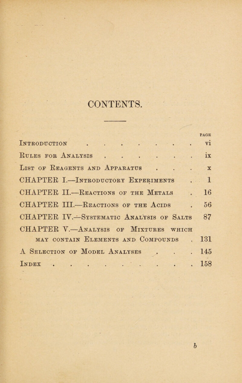 CONTENTS. PAGE Introduction ..vi Rules for Analysis ... . ix List of Reagents and Apparatus . . . x CHAPTER I.—Introductory Experiments . 1 CHAPTER II.-—Reactions of the Metals . 16 CHAPTER III.—Reactions of the Acids . 56 CHAPTER IV.—Systematic Analysis of Salts 8? CHAPTER V.—Analysis of Mixtures which MAY CONTAIN ELEMENTS AND COMPOUNDS . 131 A Selection of Model Analyses , . . 145 Index. . . . 158 b