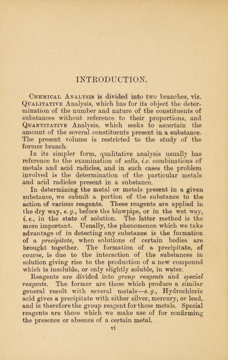 INTRODUCTION. Chemical Analysis is divided into two branches, viz. Qualitative Analysis, which has for its object the deter¬ mination of the number and nature of the constituents of substances without reference to their proportions, and Quantitative Analysis, which seeks to ascertain the amount of the several constituents present in a substance. The present volume is restricted to the study of the former branch. In its simpler form, qualitative analysis usually has reference to the examination of salts, i.e. combinations of metals and acid radicles, and in such cases the problem involved is the determination of the particular metals and acid radicles present in a substance. In determining the metal or metals present in a given substance, we submit a portion of the substance to the action of various reagents. These reagents are applied in the dry way, e. g., before the blowpipe, or in the wet way, i. e., in the state of solution. The latter method is the more important. Usually, the phenomenon which we take advantage of in detecting any substance is the formation of a precipitate, when solutions of certain bodies are brought together. The formation of a precipitate, of course, is due to the interaction of the substances in solution giving rise to the production of a new compound which is insoluble, or only slightly soluble, in water. Reagents are divided into group reagents and special reagents. The former are those which produce a similar general result with several metals—e. g., Hydrochloric acid gives a precipitate with either silver, mercury, or lead, and is therefore the group reagent for those metals. Special reagents are those which we make use of for confirming the presence or absence of a certain metal.