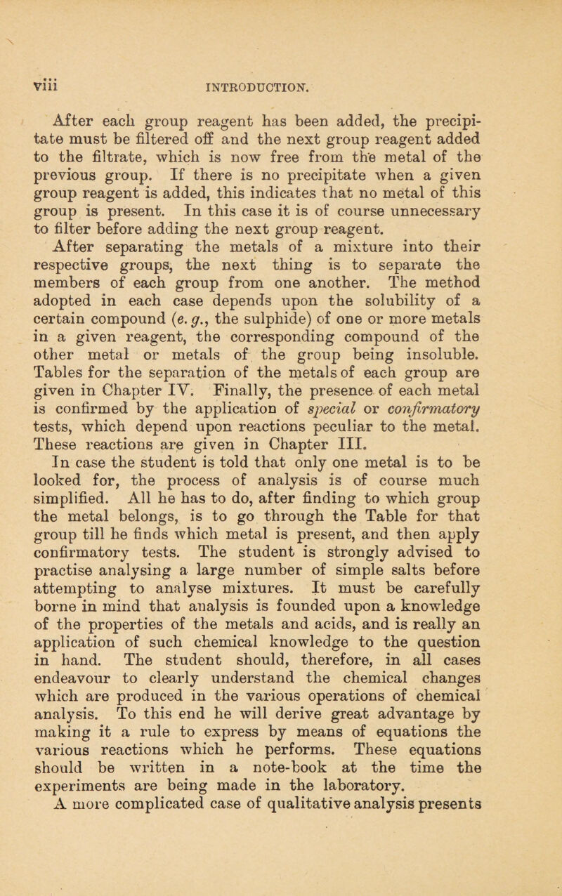 After each group reagent has been added, the precipi¬ tate must be filtered off and the next group reagent added to the filtrate, which is now free from the metal of the previous group. If there is no precipitate when a given group reagent is added, this indicates that no metal of this group is present. In this case it is of course unnecessary to filter before adding the next group reagent. After separating the metals of a mixture into their respective groups, the next thing is to separate the members of each group from one another. The method adopted in each case depends upon the solubility of a certain compound (e. g., the sulphide) of one or more metals in a given reagent, the corresponding compound of the other metal or metals of the group being insoluble. Tables for the separation of the metals of each group are given in Chapter IV. Finally, the presence of each metal is confirmed by the application of special or confirmatory tests, which depend upon reactions peculiar to the metal. These reactions are given in Chapter III. In case the student is told that only one metal is to be looked for, the process of analysis is of course much simplified. All he has to do, after finding to which group the metal belongs, is to go through the Table for that group till he finds which metal is present, and then apply confirmatory tests. The student is strongly advised to practise analysing a large number of simple salts before attempting to analyse mixtures. It must be carefully borne in mind that analysis is founded upon a knowledge of the properties of the metals and acids, and is really an application of such chemical knowledge to the question in hand. The student should, therefore, in all cases endeavour to clearly understand the chemical changes which are produced in the various operations of chemical analysis. To this end he will derive great advantage by making it a rule to express by means of equations the various reactions which he performs. These equations should be written in a note-book at the time the experiments are being made in the laboratory. A more complicated case of qualitative analysis presents