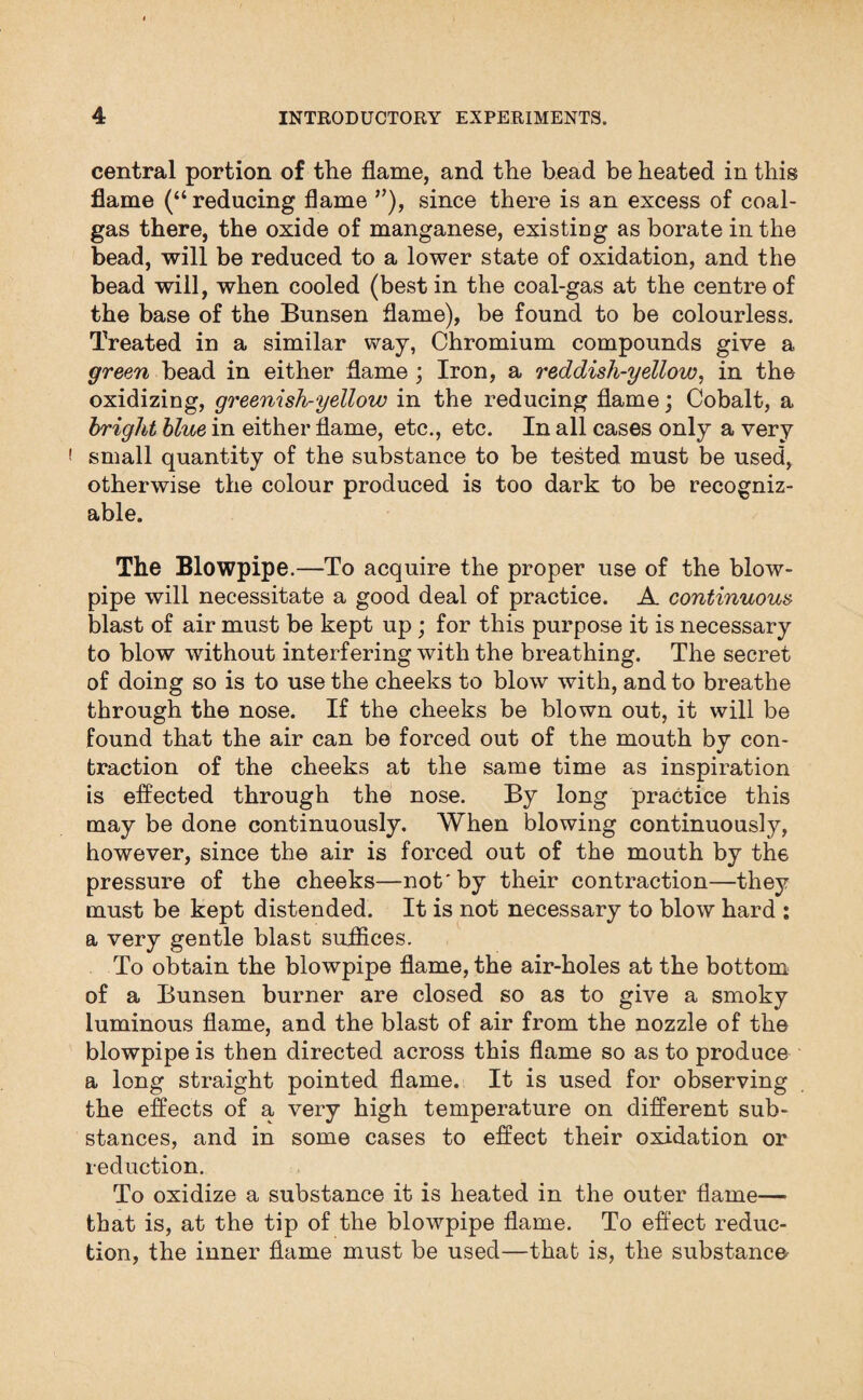 central portion of the flame, and the bead be heated in this flame (“ reducing flame ”), since there is an excess of coal- gas there, the oxide of manganese, existing as borate in the bead, will be reduced to a lower state of oxidation, and the bead will, when cooled (best in the coal-gas at the centre of the base of the Bunsen flame), be found to be colourless. Treated in a similar way, Chromium compounds give a green bead in either flame ; Iron, a reddisli-yellow, in the oxidizing, greenish-yellow in the reducing flame; Cobalt, a bright blue in either flame, etc., etc. In all cases only a very ( small quantity of the substance to be tested must be used, otherwise the colour produced is too dark to be recogniz¬ able. The Blowpipe.—To acquire the proper use of the blow¬ pipe will necessitate a good deal of practice. A continuous blast of air must be kept up; for this purpose it is necessary to blow without interfering with the breathing. The secret of doing so is to use the cheeks to blow with, and to breathe through the nose. If the cheeks be blown out, it will be found that the air can be forced out of the mouth by con¬ traction of the cheeks at the same time as inspiration is effected through the nose. By long practice this may be done continuously. When blowing continuously, however, since the air is forced out of the mouth by the pressure of the cheeks—not'by their contraction—they must be kept distended. It is not necessary to blow hard : a very gentle blast suffices. To obtain the blowpipe flame, the air-holes at the bottom of a Bunsen burner are closed so as to give a smoky luminous flame, and the blast of air from the nozzle of the blowpipe is then directed across this flame so as to produce a long straight pointed flame. It is used for observing the effects of a very high temperature on different sub¬ stances, and in some cases to effect their oxidation or reduction. To oxidize a substance it is heated in the outer flame— that is, at the tip of the blowpipe flame. To effect reduc¬ tion, the inner flame must be used—that is, the substance