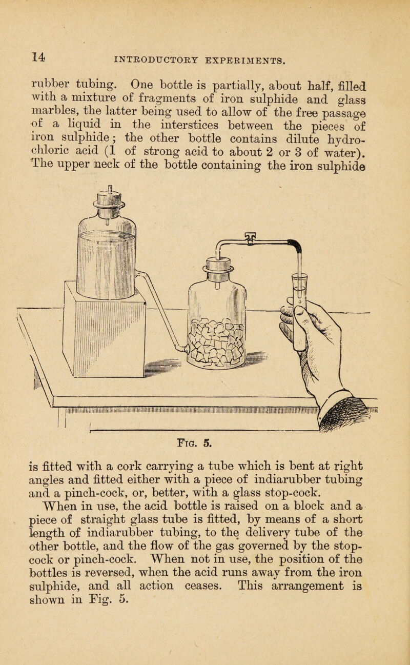 rubber tubing. One bottle is partially, about half, filled with a mixture of fragments of iron sulphide and glass marbles, the latter being used to allow of the free passage of a liquid in the interstices between the pieces of iron sulphide; the other bottle contains dilute hydro¬ chloric acid (1 of strong acid to about 2 or 3 of water). The upper neck of the bottle containing the iron sulphide is fitted with a cork carrying a tube which is bent at right angles and fitted either with a piece of indiarubber tubing and a pinch-cock, or, better, with a glass stop-cock. When in use, the acid bottle is raised on a block and a piece of straight glass tube is fitted, by means of a short length of indiarubber tubing, to the delivery tube of the other bottle, and the flow of the gas governed by the stop¬ cock or pinch-cock. When not in use, the position of the bottles is reversed, when the acid runs away from the iron sulphide, and all action ceases. This arrangement is shown in Tig. 5.