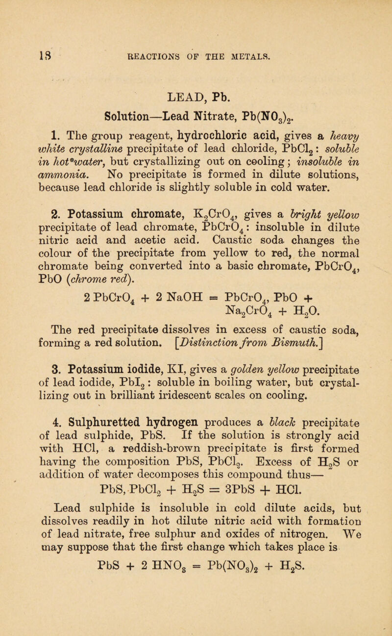 LEAD, Pb. Solution—Lead Nitrate, Pb(N03)2. 1. The group reagent, hydrochloric acid, gives a heavy white crystalline precipitate of lead chloride, PbCl2: soluble in hot9water, but crystallizing out on cooling; insoluble in ammonia. No precipitate is formed in dilute solutions, because lead chloride is slightly soluble in cold water. 2. Potassium chromate, K2Cr04, gives a bright yellow precipitate of lead chromate, PbCr04: insoluble in dilute nitric acid and acetic acid. Caustic soda, changes the colour of the precipitate from yellow to red, the normal chromate being converted into a basic chromate, PbCr04, PbO (chrome red). 2 PbCr04 + 2 NaOH = PbCr04, PbO + Na2Cr04 + H20. The red precipitate dissolves in excess of caustic soda, forming a red solution. [.Distinction from Bismuth.] 3. Potassium iodide, KI, gives a golden yellow precipitate of lead iodide, Pbl2 : soluble in boiling water, but crystal¬ lizing out in brilliant iridescent scales on cooling. 4. Sulphuretted hydrogen produces a black precipitate of lead sulphide, PbS. If the solution is strongly acid with HC1, a reddish-brown precipitate is first formed having the composition PbS, PbCl2. Excess of H2S or addition of water decomposes this compound thus— PbS, PbCl2 + H2S = 3PbS + HC1. Lead sulphide is insoluble in cold dilute acids, but dissolves readily in hot dilute nitric acid with formation of lead nitrate, free sulphur and oxides of nitrogen. We may suppose that the first change which takes place is PbS + 2 HNOs = Pb(NOs)2 + H2S.