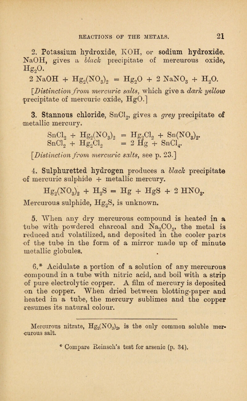 2. Potassium hydroxide, KOH, or sodium hydroxide. NaOH, gives a black precipitate of mercurous oxide, Hg,0. 2 NaOH + Hg2(N03)2 = Hg20 + 2 NaNOs + H20. {.Distinction from mercuric salts, which give a dark yellow precipitate of mercuric oxide, HgO.] 3. Stannous chloride, SnCl2, gives a grey precipitate of metallic mercury. SnCl9 + Hg2(N03)2 = Hg0Cl9 + Sn(lST03)2. SnCl2 + Hg“Cl2 “ = 2 Hg + SnCl4. {Distinction from mercuric salts, see p. 23.] 4. Sulphuretted hydrogen produces a black precipitate of mercuric sulphide + metallic mercury. Hg2(N03)2 + H2S = Hg + HgS + 2 HNOs. Mercurous sulphide, Hg2S, is unknown. 5. When any dry mercurous compound is heated in a tube with powdered charcoal and Na2C03, the metal is reduced and volatilized, and deposited in the cooler parts of the tube in the form of a mirror made up of minute metallic globules. 6. * Acidulate a portion of a solution of any mercurous •compound in a tube with nitric acid, and boil with a strip of pure electrolytic copper. A film of mercury is deposited on the copper. When dried between blotting-paper and heated in a tube, the mercury sublimes and the copper resumes its natural colour. Mercurous nitrate, Hg2(N03)2, is the only common soluble mer¬ curous salt. * Compare Reinsch’s test for arsenic (p. 34).