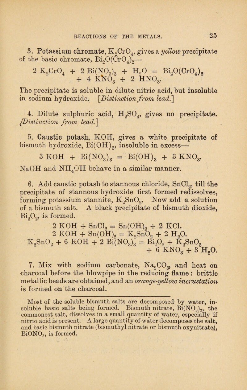 3. Potassium chromate, K2Cr04, gives a yellow precipitate of the basic chromate, Bi90(Cr04)2— 2 K2Cr04 + 2 Bi(N03)3 + H90 = Bi20(Cr04)2 + 4 Ktt03 + 2 HN03. The precipitate is soluble in dilute nitric acid, but insoluble in sodium hydroxide. [Distinction from leadf\ 4. Dilute sulphuric acid, H2S04, gives no precipitate. IDistinction from lead.~\ 5. Caustic potash, KOH, gives a white precipitate of bismuth hydroxide, Bi(OH)3, insoluble in excess— 3 KOH + Bi(N03)3 = Bi(OH)3 + 3 KN03. NaOH and NH4OH behave in a similar manner. j 6. Add caustic potash to stannous chloride, SnCl2, till the precipitate of stannous hydroxide first formed redissolves, forming potassium stannite, K2Sn02. Kow add a solution of a bismuth salt. A black precipitate of bismuth dioxide, Bi202, is formed. 2 KOH + SnCl9 = Sn(0H)9 + 2 KC1. 2 KOH + Sn(OH)2 = K2Sn02 + 2 H20. K2Sn09 + 6 KOH + 2 Bi(N03)3 = Bi009 + K9Sn03 + 6 KN08-+ 3 H20. 7. Mix with sodium carbonate, Na2C03, and heat on charcoal before the blowpipe in the reducing flame : brittle metallic beads are obtained, and an orange-yellow incrustation is formed on the charcoal. Most of the soluble bismuth salts are decomposed by water, in¬ soluble basic salts being formed. Bismuth nitrate, Bi(N03)3, the commonest salt, dissolves in a small quantity of water, especially if nitric acid is present. A large quantity of water decomposes the salt, and basic bismuth nitrate (bismuthyl nitrate or bismuth oxynitrate), BiON03, is formed.