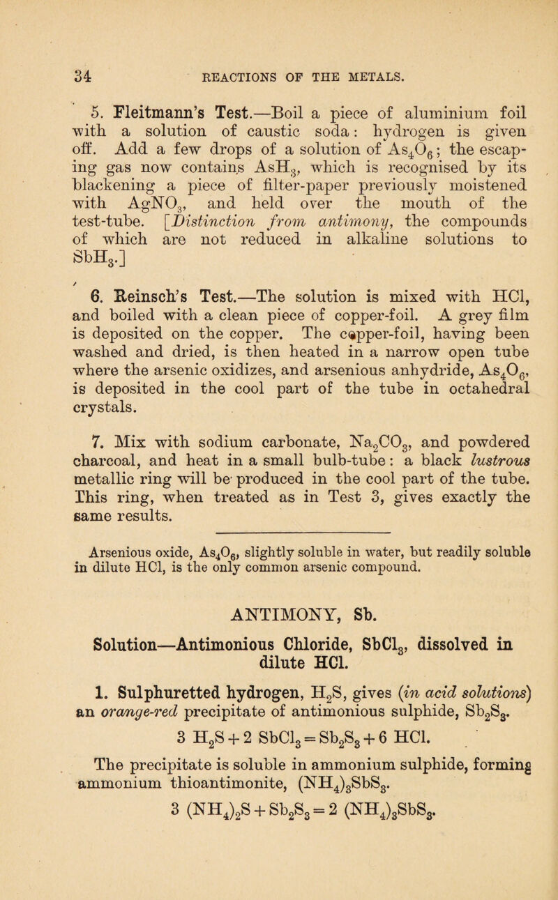 5. Fleitmann’s Test.—Boil a piece of aluminium foil with a solution of caustic soda: hydrogen is given oh. Add a few drops of a solution of As406; the escap¬ ing gas now contains AsH3, which is recognised by its blackening a piece of filter-paper previously moistened with AgN03, and held over the mouth of the test-tube. [Distinction from antimony, the compounds of which are not reduced in alkaline solutions to SbH3.] 6. Reinsch’s Test.—The solution is mixed with HC1, and boiled with a clean piece of copper-foil. A grey film is deposited on the copper. The copper-foil, having been washed and dried, is then heated in a narrow open tube where the arsenic oxidizes, and arsenious anhydride, As406, is deposited in the cool part of the tube in octahedral crystals. 7. Mix with sodium carbonate, Na2C03, and powdered charcoal, and heat in a small bulb-tube: a black lustrous metallic ring will be- produced in the cool part of the tube. This ring, when treated as in Test 3, gives exactly the same results. Arsenious oxide, As406, slightly soluble in water, but readily soluble in dilute HC1, is the only common arsenic compound. ANTIMONY, Sb. Solution—Antimonious Chloride, SbCl3, dissolved in dilute HC1. 1. Sulphuretted hydrogen, H2S, gives (in acid solutions) an orange-red precipitate of antimonious sulphide, Sb2S3. 3 H2S + 2 SbCl3 = Sb2S3 + 6 HC1. The precipitate is soluble in ammonium sulphide, forming ammonium thioantimonite, (NH4)3SbS3. 3 (NH4)2S + Sb2S3 = 2 (NH4)3SbS3.