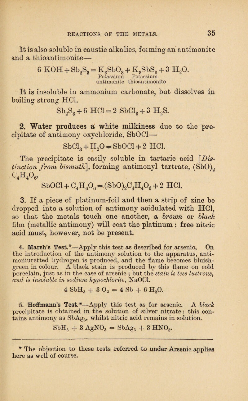 It is also soluble in caustic alkalies, forming an antimonite and a thioantimonite— 6 KOH + Sb2S3 = KgSbOg + KgSbSg + 3 H20. Potassium Potassium antimonite thioantimonite It is insoluble in ammonium carbonate, but dissolves in boiling strong HC1. Sb2S3 + 6 HC1 = 2 SbCl3 + 3 H2S. 2. Water produces a white milldness due to the pre¬ cipitate of antimony oxychloride, SbOCl—* SbCl3 + II20 = SbOCl + 2 HC1. The precipitate is easily soluble in tartaric acid [Dis¬ tinction from bismuth], forming antimonyl tartrate, (SbO)2 C4H406. SbOCl + C4HGOd =.(Sb0)2C4H406 + 2 HC1. 3. If a piece of platinum-foil and then a strip of zinc be dropped into a solution of antimony acidulated with HC1, so that the metals touch one another, a brown or black him (metallic antimony) will coat the platinum : free nitric acid must, however, not be present. 4. Marsh’s Test.*—Apply this test as described for arsenic. On the introduction of the antimony solution to the apparatus, anti- moniuretted hydrogen is produced, and the flame becomes bluish- green in colour. A black stain is produced by this flame on cold porcelain, just as in the case of arsenic ; but the stain is less lustrous, and is insoluble in sodium hypochlorite, NaOCl. 4 SbH3 + 3 02 = 4 Sb + 6 H30. 5. Hoffmann’s Test.*—Apply this test as for arsenic. A black precipitate is obtained in the solution of silver nitrate: this con¬ tains antimony as SbAg3, whilst nitric acid remains in solution. SbH3 + 3 AgN03 = SbAg3 + 3 HN03. * The objection to these tests referred to under Arsenic applies here as well of course.